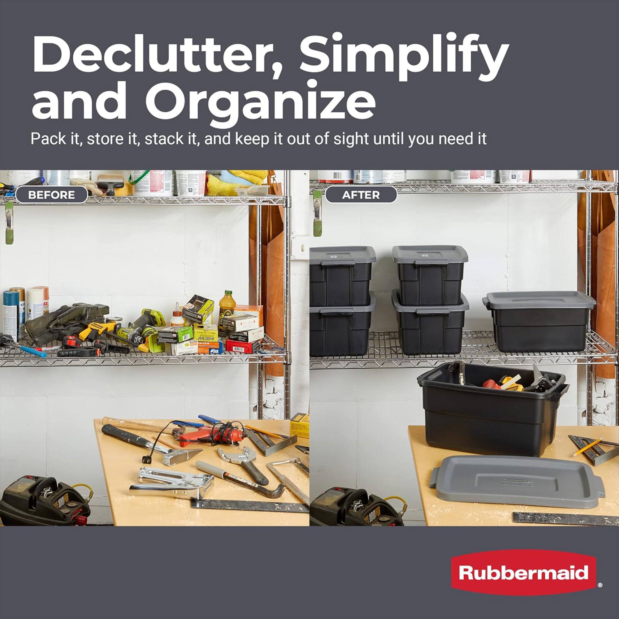 Declutter, Simplify and Organize  
Pack it, store it, stack it, and keep it out of sight until you need it  

BEFORE  

AFTER  

Rubbermaid