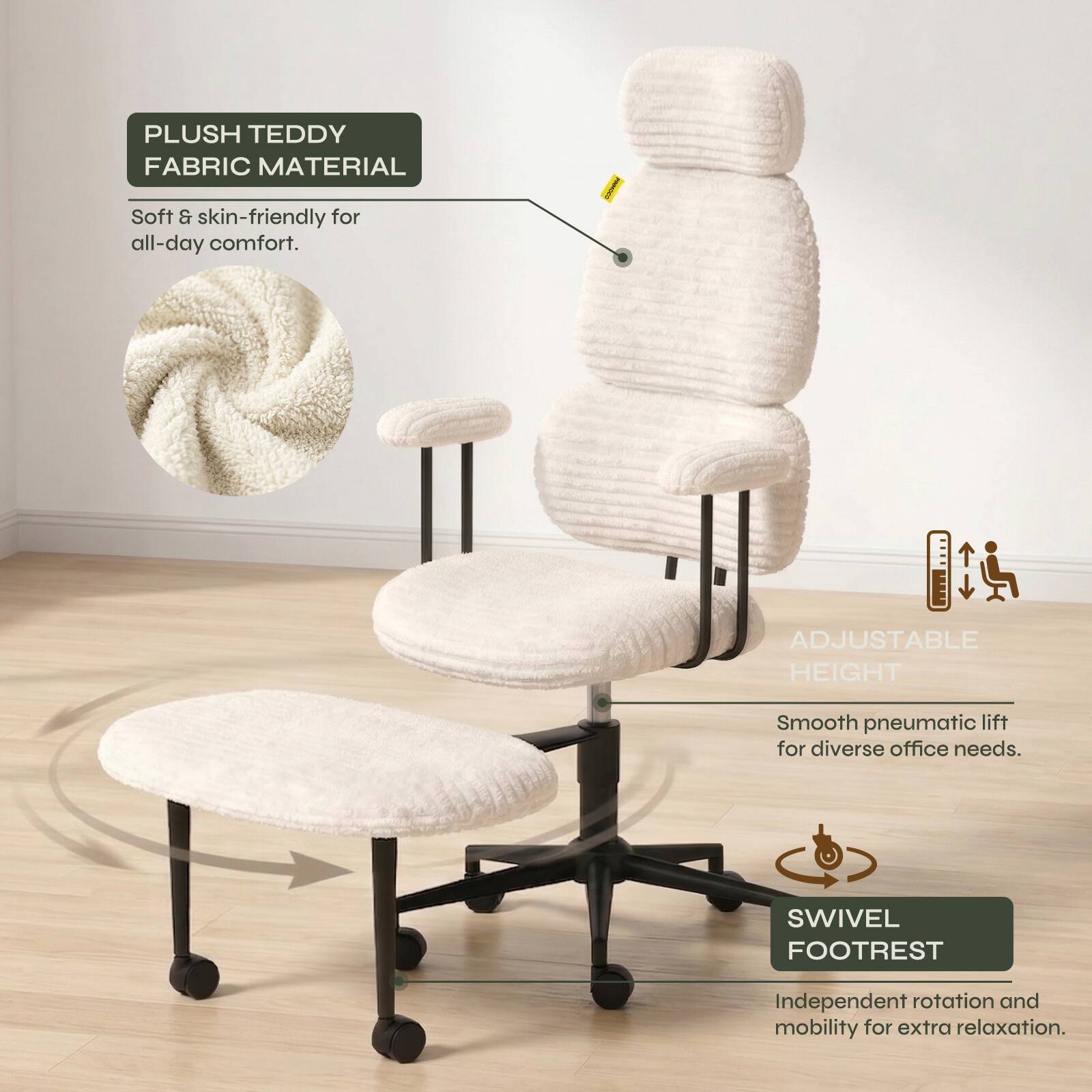 PLUSH TEDDY FABRIC MATERIAL  
Soft & skin-friendly for all-day comfort.  

ADJUSTABLE HEIGHT  
Smooth pneumatic lift for diverse office needs.  

SWIVEL FOOTREST  
Independent rotation and mobility for extra relaxation.