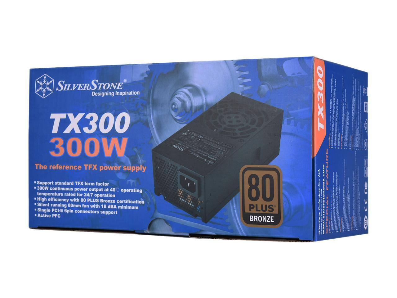 SILVERSTONE  
Designing Inspiration  

TX300  
300W  

The reference TFX power supply  

- Support standard TFX form factor  
- 300W continuous power output at 40°C operating temperature rated for 24/7 operation  
- High efficiency with 80 PLUS Bronze certification  
- Silent running 80mm fan with 18 dBA minimum  
- Single PCI-E 6pin connectors support  
- Active PFC  

80 PLUS BRONZE  

FEATURES  
- Support standard TFX form factor  
- 300W continuous power output at 40°C operating temperature rated for 24/7 operation  
- High efficiency with 80 PLUS Bronze certification  
- Silent running 80mm fan with 18 dBA minimum  
- Single PCI-E 6pin connectors support  
- Active PFC  

SPECIAL FEATURES  
- 80 PLUS BRONZE