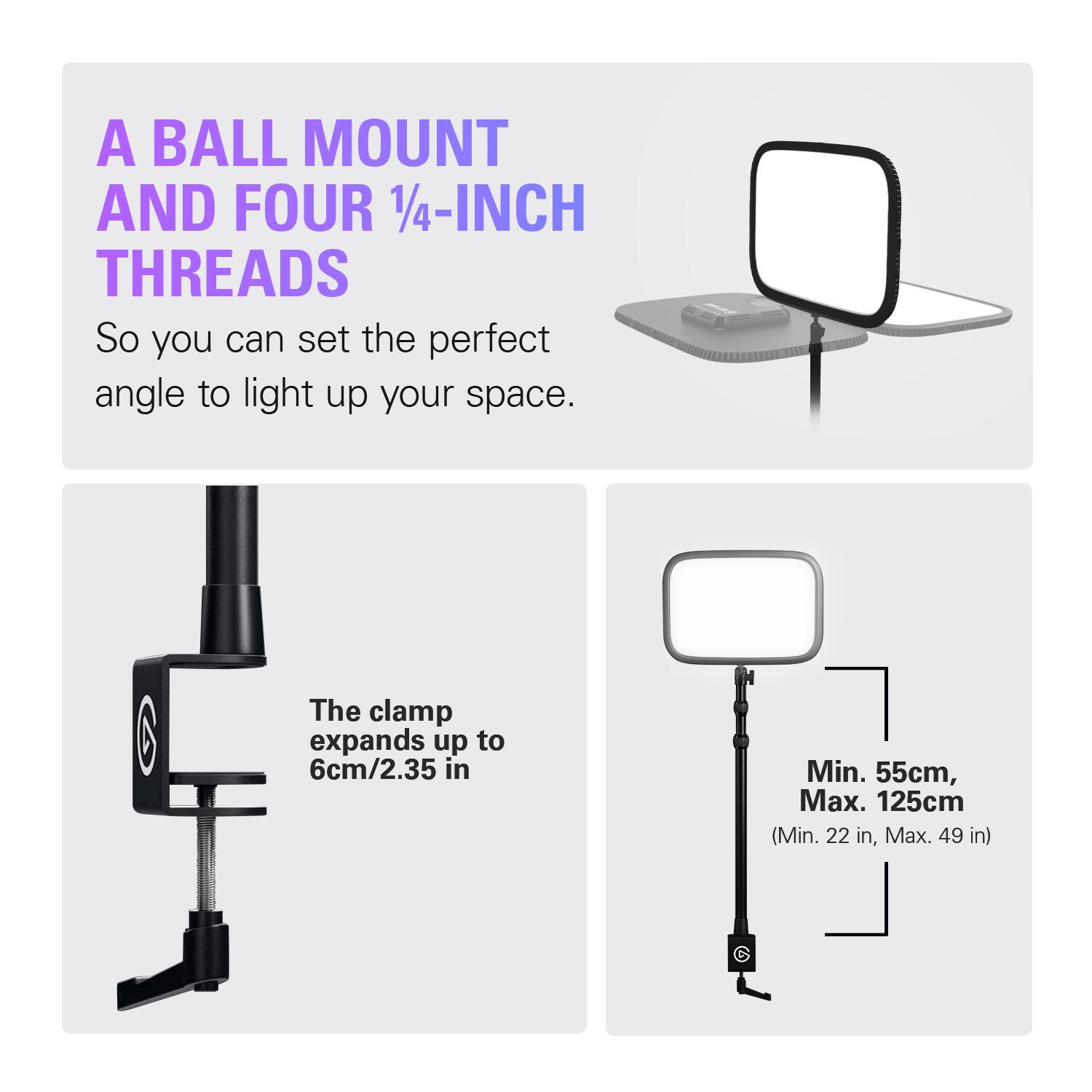 A BALL MOUNT AND FOUR 1/4-INCH THREADS  
So you can set the perfect angle to light up your space.  

The clamp expands up to 6cm/2.35 in  

Min. 55cm, Max. 125cm (Min. 22 in, Max. 49 in)