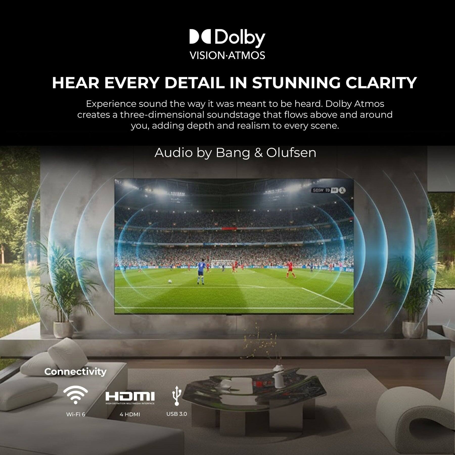Dolby VISION-ATMOS

HEAR EVERY DETAIL IN STUNNING CLARITY

Experience sound the way it was meant to be heard. Dolby Atmos creates a three-dimensional soundstage that flows above and around you, adding depth and realism to every scene.

Audio by Bang & Olufsen

Connectivity
- HDMI
- Wi-Fi 6
- 4 HDMI
- USB 3.0