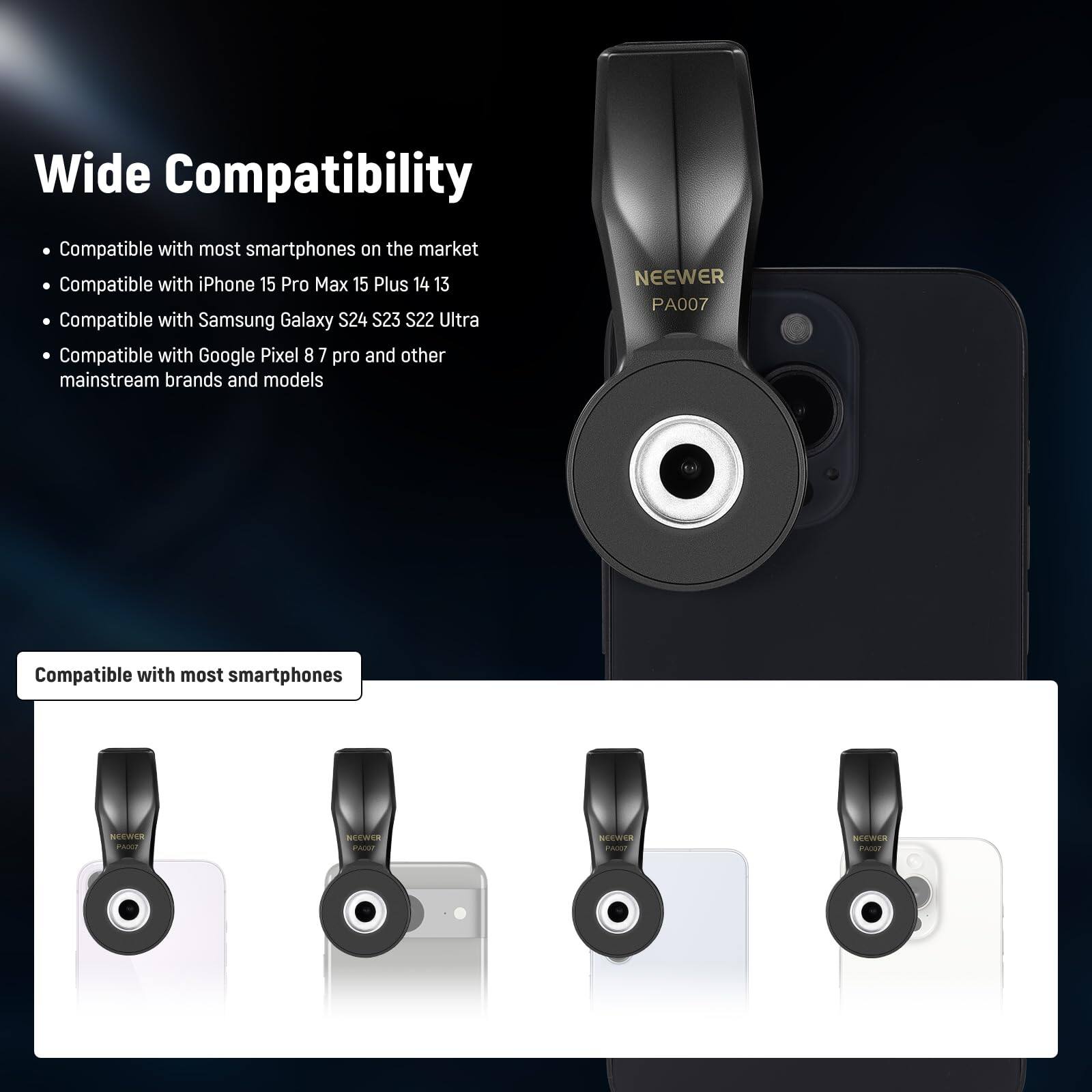 Wide Compatibility

- Compatible with most smartphones on the market
- Compatible with iPhone 15 Pro Max 15 Plus 14 13
- Compatible with Samsung Galaxy S24 S23 S22 Ultra
- Compatible with Google Pixel 8 7 pro and other mainstream brands and models

NEEWER PA007

Compatible with most smartphones