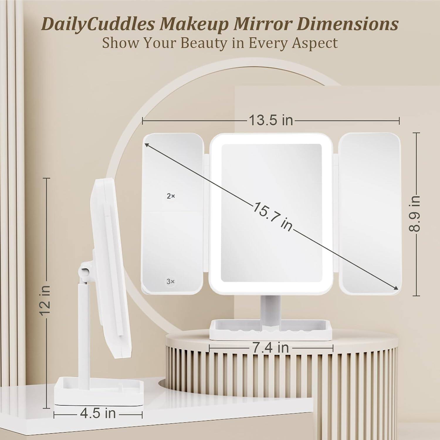 DailyCuddles Makeup Mirror Dimensions  
Show Your Beauty in Every Aspect  

- 13.5 in (width)  
- 15.7 in (height)  
- 8.9 in (depth)  
- 12 in (height of stand)  
- 4.5 in (base width)  
- 7.4 in (depth of base)