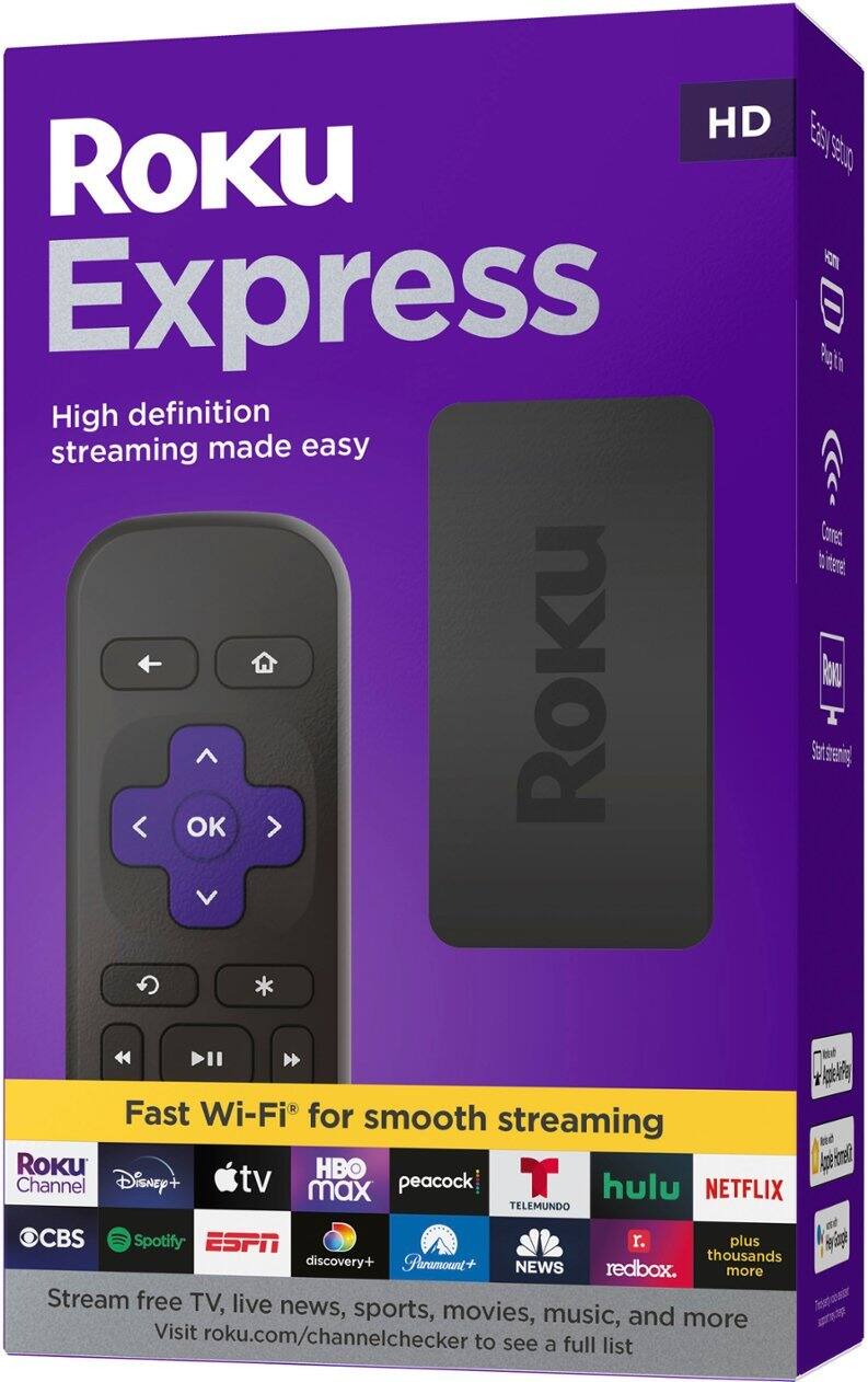 HD E6 Roku S00 Express  
High definition streaming made easy  
Fast Wi-Fi for smooth streaming  
Roku 4K  
HBO Max  
Disney+  
Peacock  
Hulu  
Netflix  
Telemundo  
CBS  
Spotify  
ESPN  
Discovery+  
Paramount+  
News  
Redbox  
Stream free TV, live news, sports, movies, music, and more  
Visit roku.com/channelchecker to see a full list