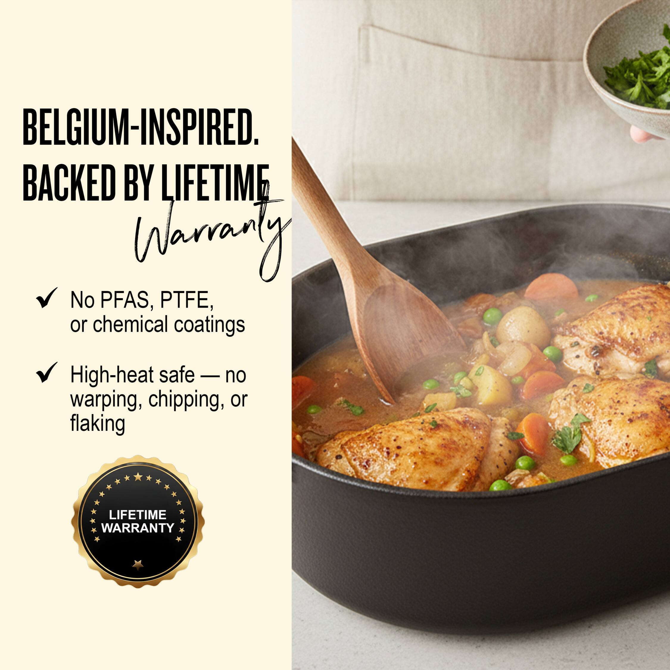 BELGIUM-INSPIRED.  
BACKED BY LIFETIME WARRANTY

- No PFAS, PTFE, or chemical coatings
- High-heat safe — no warping, chipping, or flaking

LIFETIME WARRANTY