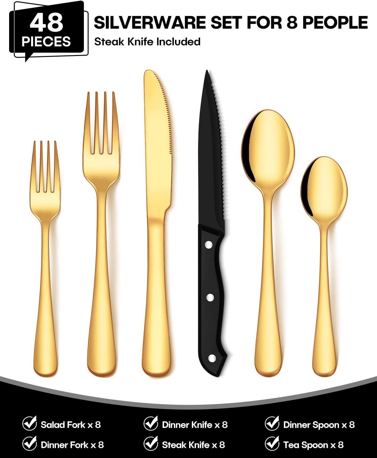 48 PIECES SILVERWARE SET FOR 8 PEOPLE  
Steak Knife Included

- Salad Fork x 8
- Dinner Fork x 8
- Dinner Knife x 8
- Steak Knife x 8
- Dinner Spoon x 8
- Tea Spoon x 8