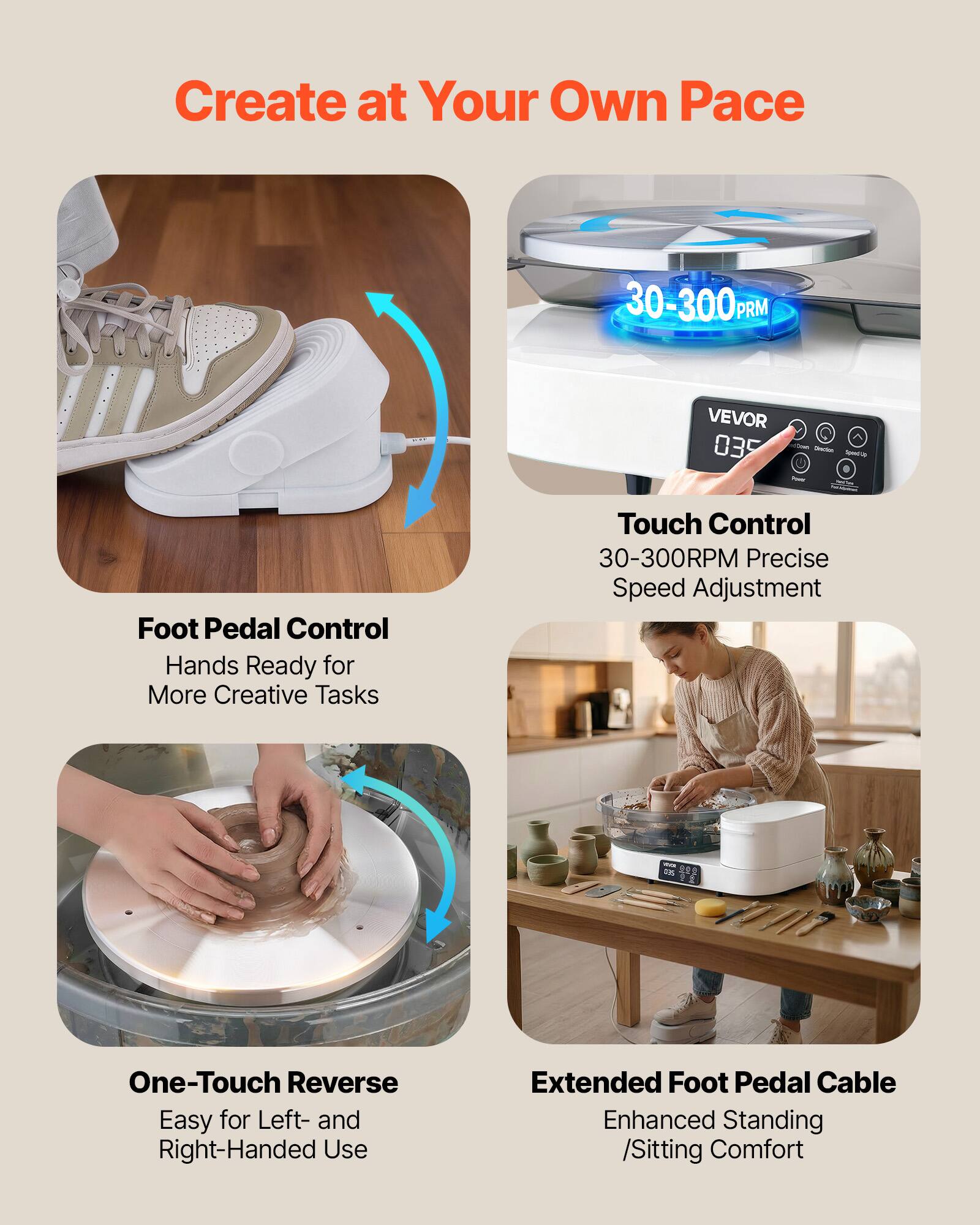 Create at Your Own Pace

30-300 RPM

VEVOR 035

Foot Pedal Control
Hands Ready for More Creative Tasks

Touch Control
30-300RPM Precise Speed Adjustment

One-Touch Reverse
Easy for Left- and Right-Handed Use

Extended Foot Pedal Cable
Enhanced Standing /Sitting Comfort