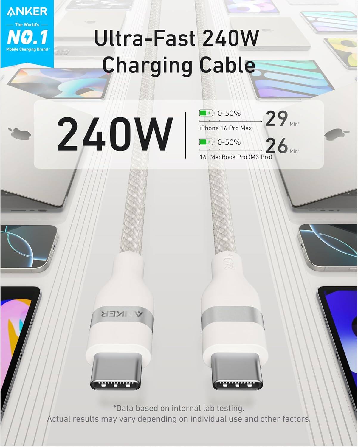 ANKER  
The World's NO.1 Mobile Charging Brand  

Ultra-Fast 240W Charging Cable  

240W  

- iPhone 16 Pro Max: 0-50% in 29 Min*  
- 16" MacBook Pro (M3 Pro): 0-50% in 26 Min*  

*Data based on internal lab testing. Actual results may vary depending on individual use and other factors.