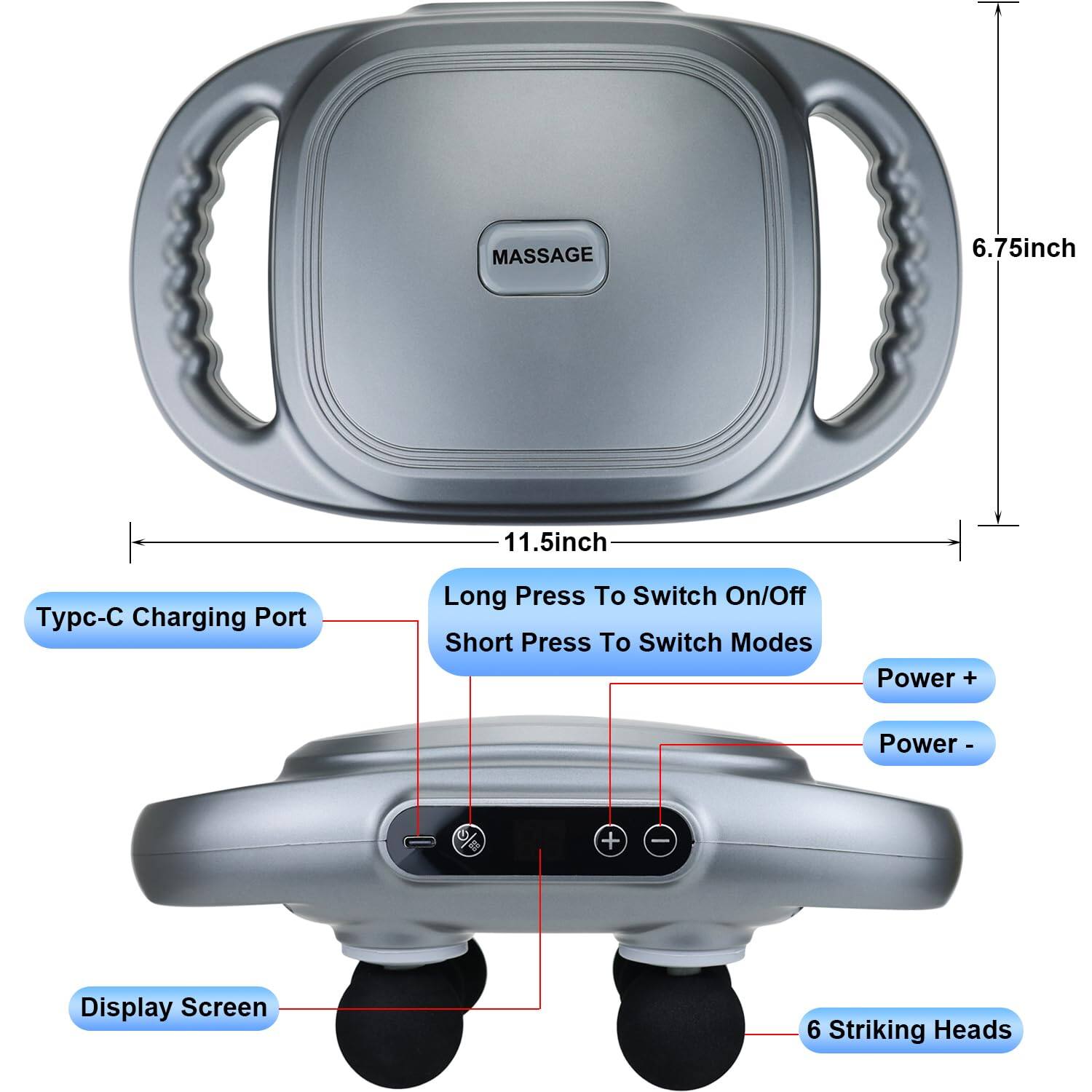 MASSAGE

- Typc-C Charging Port
- Long Press To Switch On/Off
- Short Press To Switch Modes
- Power +
- Power -
- Display Screen
- 6 Striking Heads

Dimensions:
- 6.75 inch
- 11.5 inch