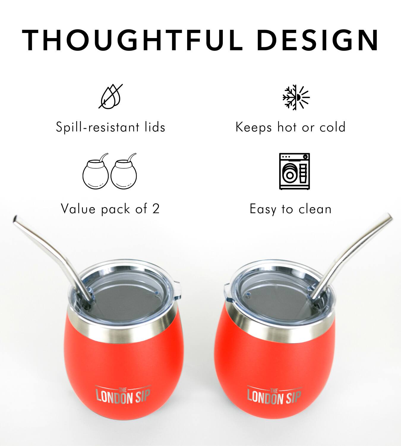 THOUGHTFUL DESIGN
Spill-resistant lids
Keeps hot or cold
Value pack of 2
Easy to clean
THE LONDON SIP
THE LONDON SIP