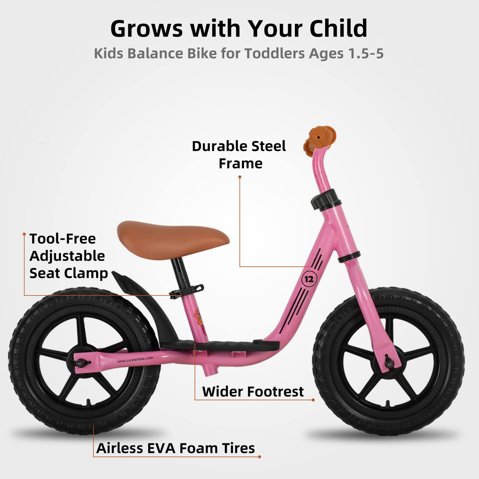 Grows with Your Child  
Kids Balance Bike for Toddlers Ages 1.5-5  

- Durable Steel Frame  
- Tool-Free Adjustable Seat Clamp  
- Wider Footrest  
- Airless EVA Foam Tires  

www.joystarbike.com