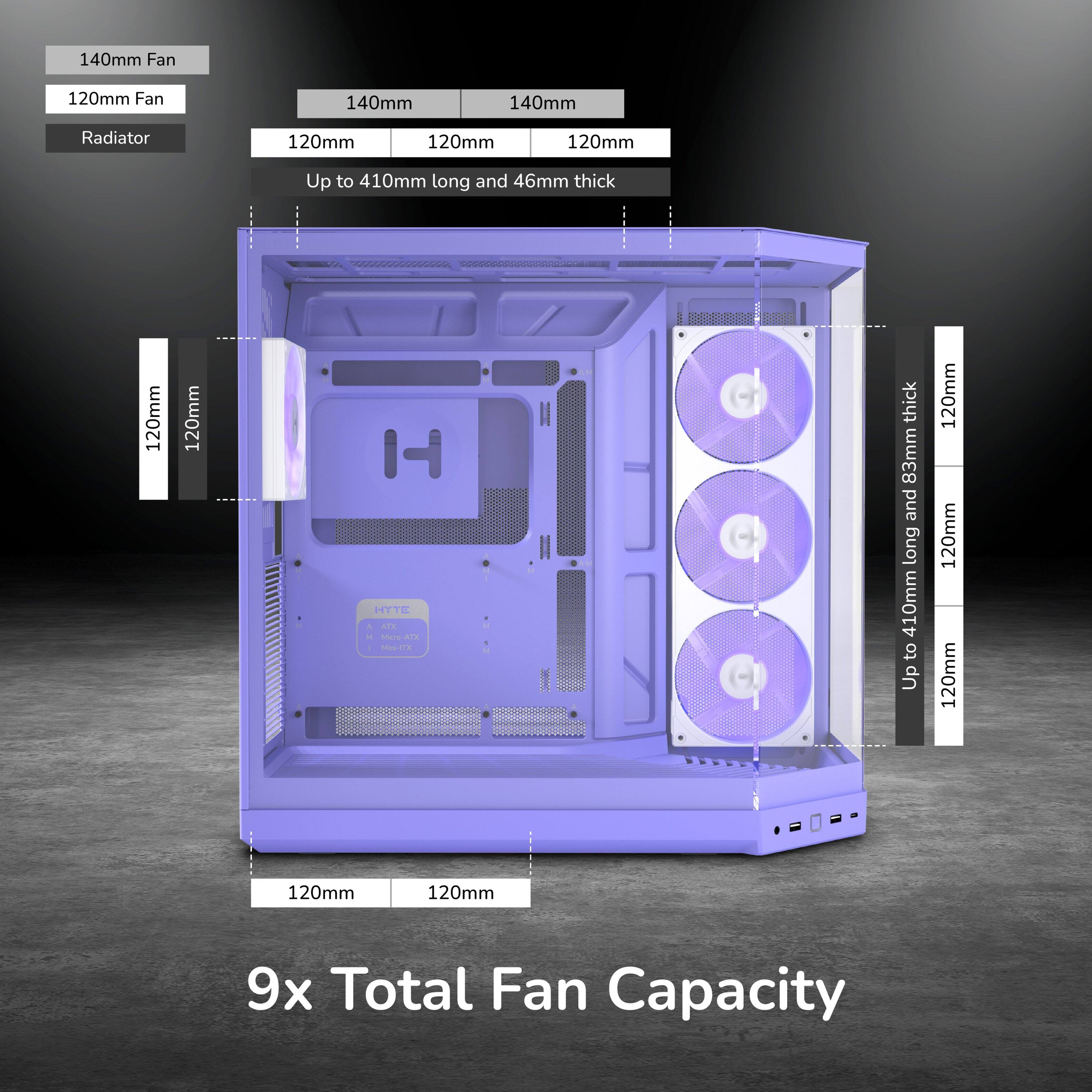 140mm Fan  
120mm Fan  
140mm  
140mm  
Radiator  
120mm  
120mm  
120mm  
Up to 410mm long and 46mm thick  
120mm  
120mm  
H HYTE ATK Mico-ATX Mini-ED  
thick 83mm and long 410mm to Up  
120mm 120mm 120mm  
120mm  
120mm  
9x Total Fan Capacity