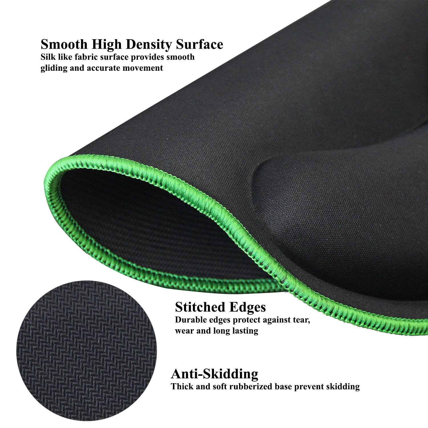 Smooth High Density Surface  
Silk like fabric surface provides smooth gliding and accurate movement  

Stitched Edges  
Durable edges protect against tear, wear and long lasting  

Anti-Skidding  
Thick and soft rubberized base prevent skidding