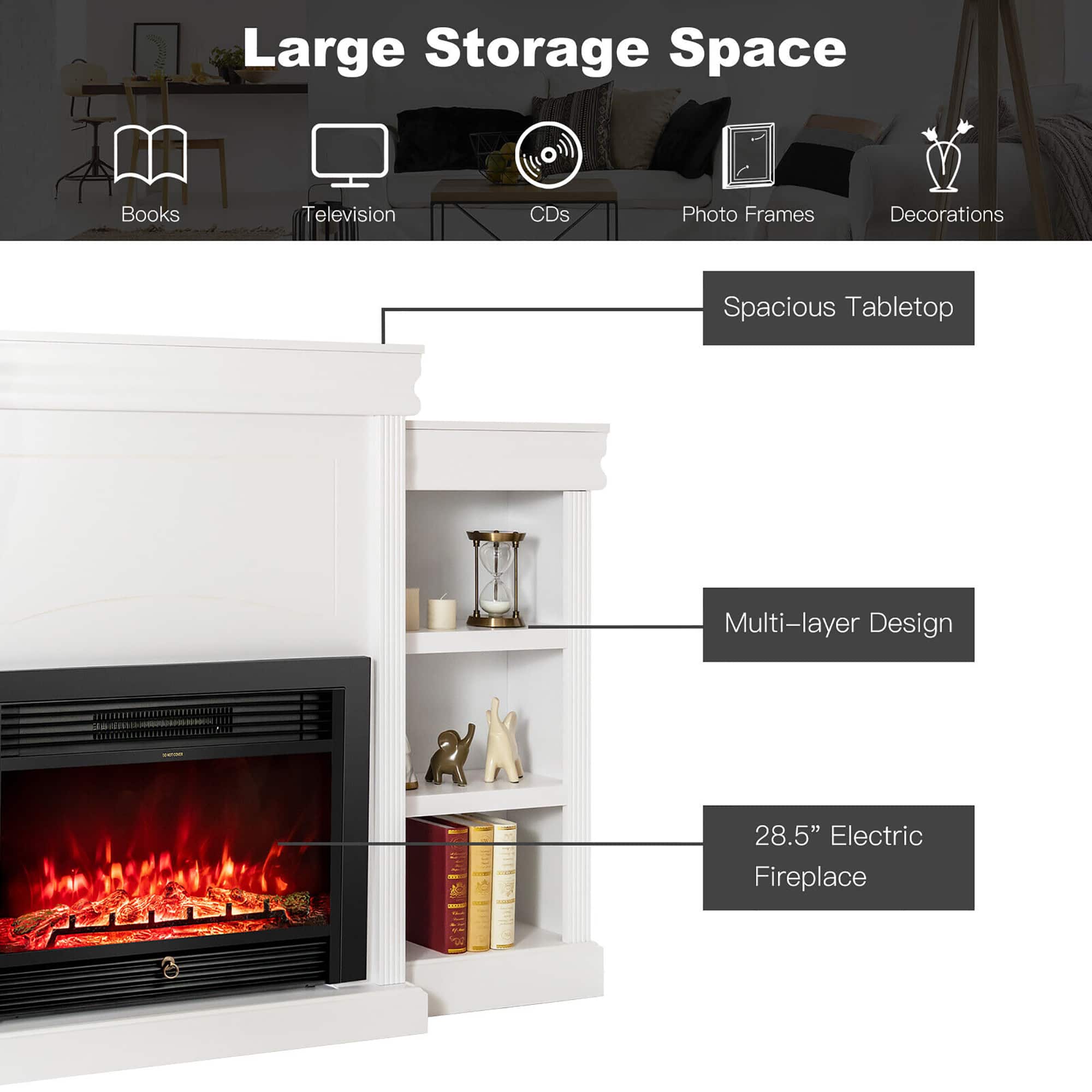 Large Storage Space
Books
Television
CDs
Photo Frames
Decorations
Spacious Tabletop
Multi-layer Design
28.5" Electric Fireplace
