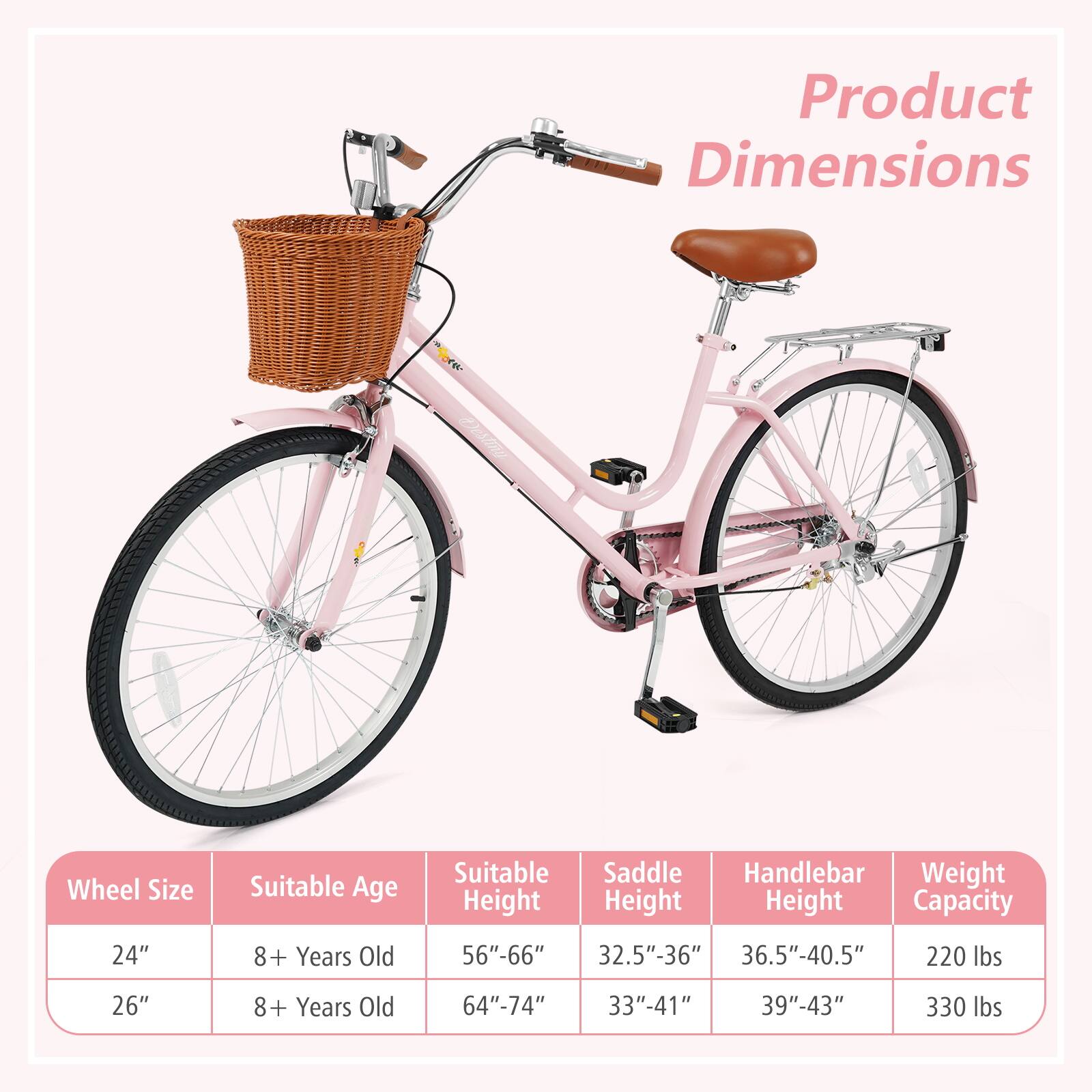 Product Dimensions

Wheel Size | Suitable Age | Suitable Height | Saddle Height | Handlebar Height | Weight Capacity
--- | --- | --- | --- | --- | ---
24" | 8+ Years Old | 56"-66" | 32.5"-36" | 36.5"-40.5" | 220 lbs
26" | 8+ Years Old | 64"-74" | 33"-41" | 39"-43" | 330 lbs