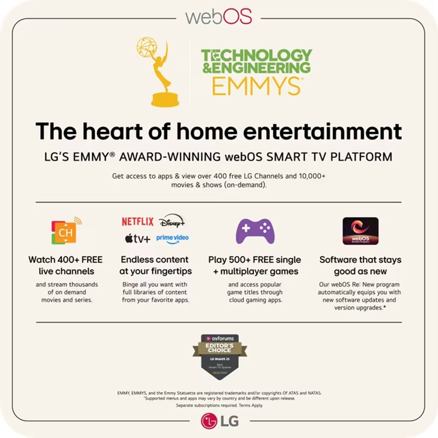webOS TECHNOLOGY & ENGINEERING EMMYS

The heart of home entertainment

LG'S EMMY AWARD-WINNING webOS SMART TV PLATFORM

Get access to apps & view over 400 free LG Channels and 10,000+ movies & shows (on-demand).

- Watch 400+ FREE live channels and stream thousands of on-demand movies and series.
- Endless content at your fingertips: Binge all you want with full libraries of content from your favorite apps.
- Play 500+ FREE single multiplayer games and access popular game titles through cloud gaming apps.
- Software that stays good as new: Our webOS Re: New program automatically equips you with new software updates and version upgrades.

Supported menus and apps may vary by country and be different upon release. Separate subscriptions required. Terms Apply.

EMMY, EMMYS, and the Emmy Statuette are registered trademarks and/or copyrights of ATAS and NATAS.

LG