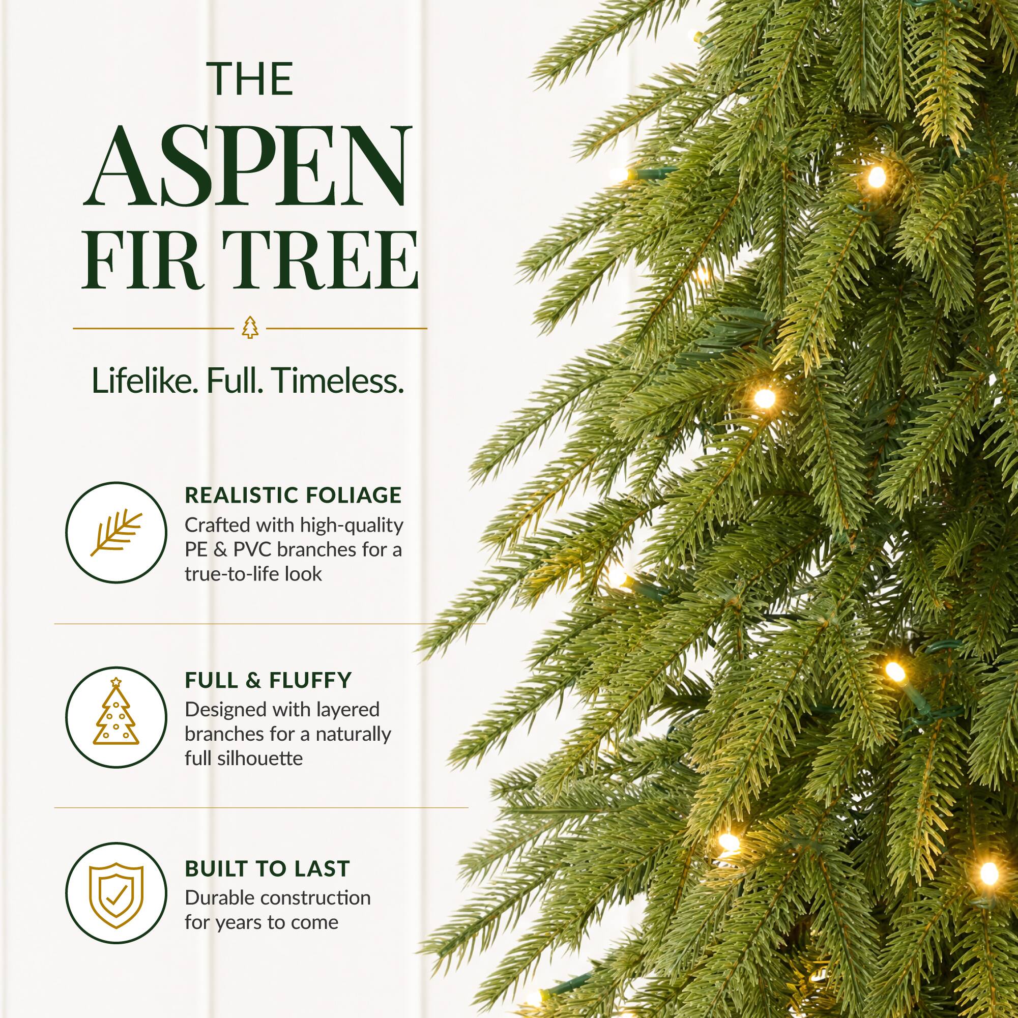 THE ASPEN FIR TREE  
Lifelike. Full. Timeless.  

REALISTIC FOLIAGE  
Crafted with high-quality PE & PVC branches for a true-to-life look  

FULL & FLUFFY  
Designed with layered branches for a naturally full silhouette  

BUILT TO LAST  
Durable construction for years to come