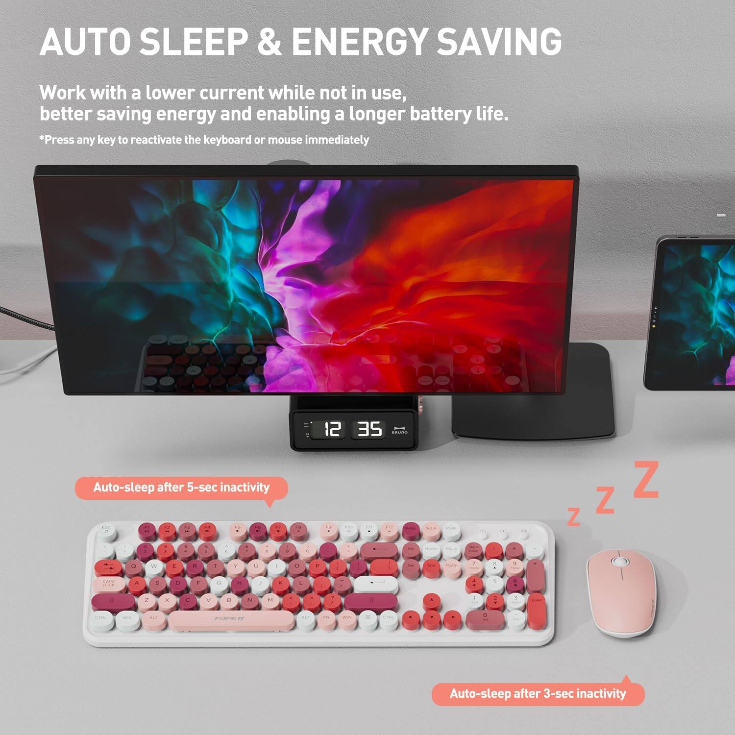 AUTO SLEEP & ENERGY SAVING

Work with a lower current while not in use, better saving energy and enabling a longer battery life.

*Press any key to reactivate the keyboard or mouse immediately

Auto-sleep after 5-sec inactivity

Auto-sleep after 3-sec inactivity