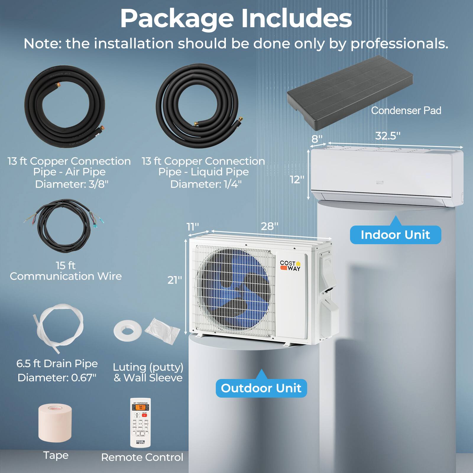 Package Includes

Note: the installation should be done only by professionals.

- Condenser Pad
  - 8" x 32.5" x 13 ft

- Copper Connection Pipe - Air
  - 13 ft
  - Diameter: 3/8"

- Copper Connection Pipe - Liquid
  - 13 ft
  - Diameter: 1/4"

- Indoor Unit
  - 12" x 28" x 21"

- Communication Wire
  - 15 ft

- Drain Pipe
  - 6.5 ft
  - Diameter: 0.67"

- Luting (putty) & Wall Sleeve

- Tape

- Remote Control

- Outdoor Unit