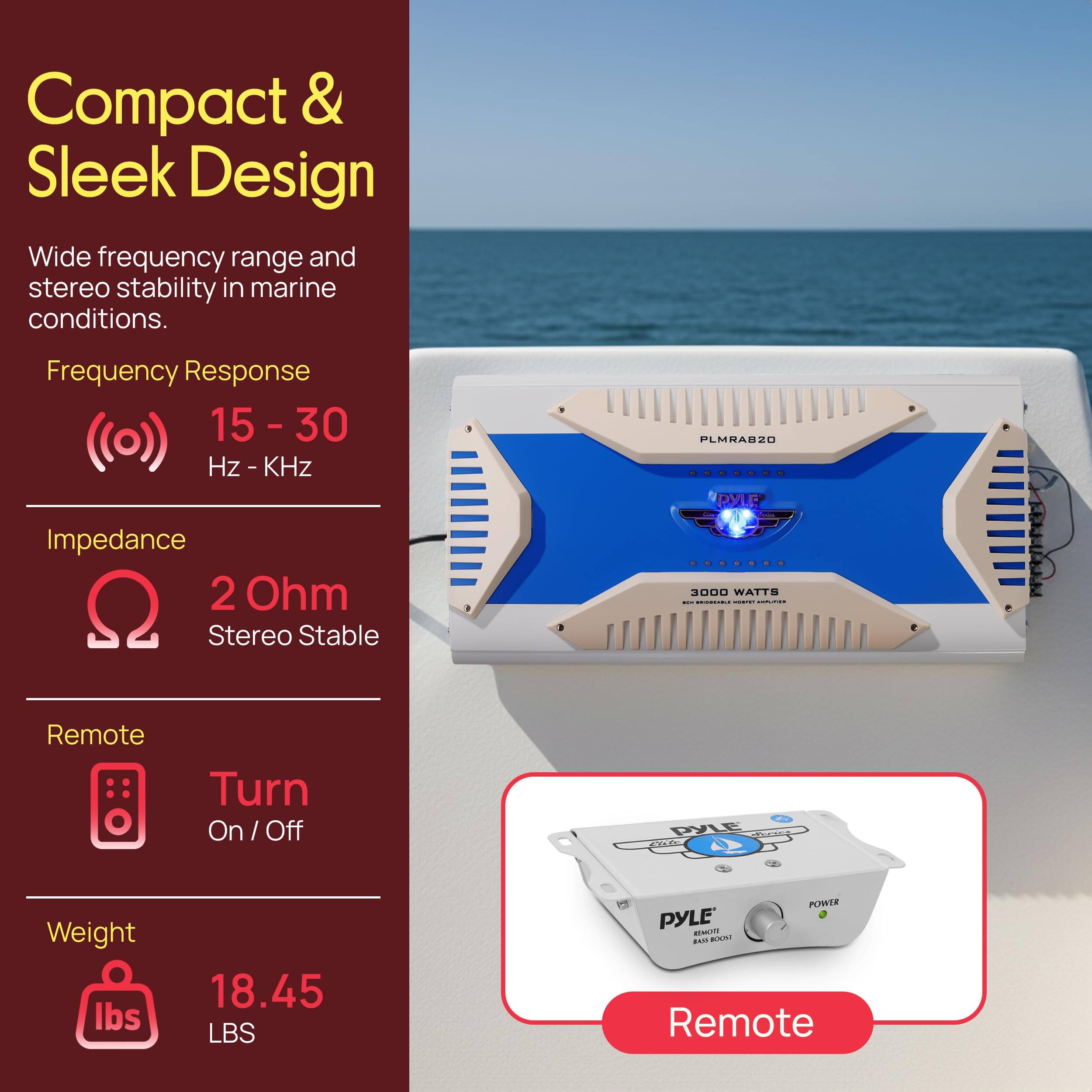 Compact & Sleek Design  
Wide frequency range and stereo stability in marine conditions.  

Frequency Response: 15 - 30 Hz - KHz  
Impedance: 2 Ohm Stereo Stable  
Remote: Turn On / Off  
Weight: 18.45 LBS  

PYLE 3000 WATTS  
PLMRAB20  
Remote Bass Boost