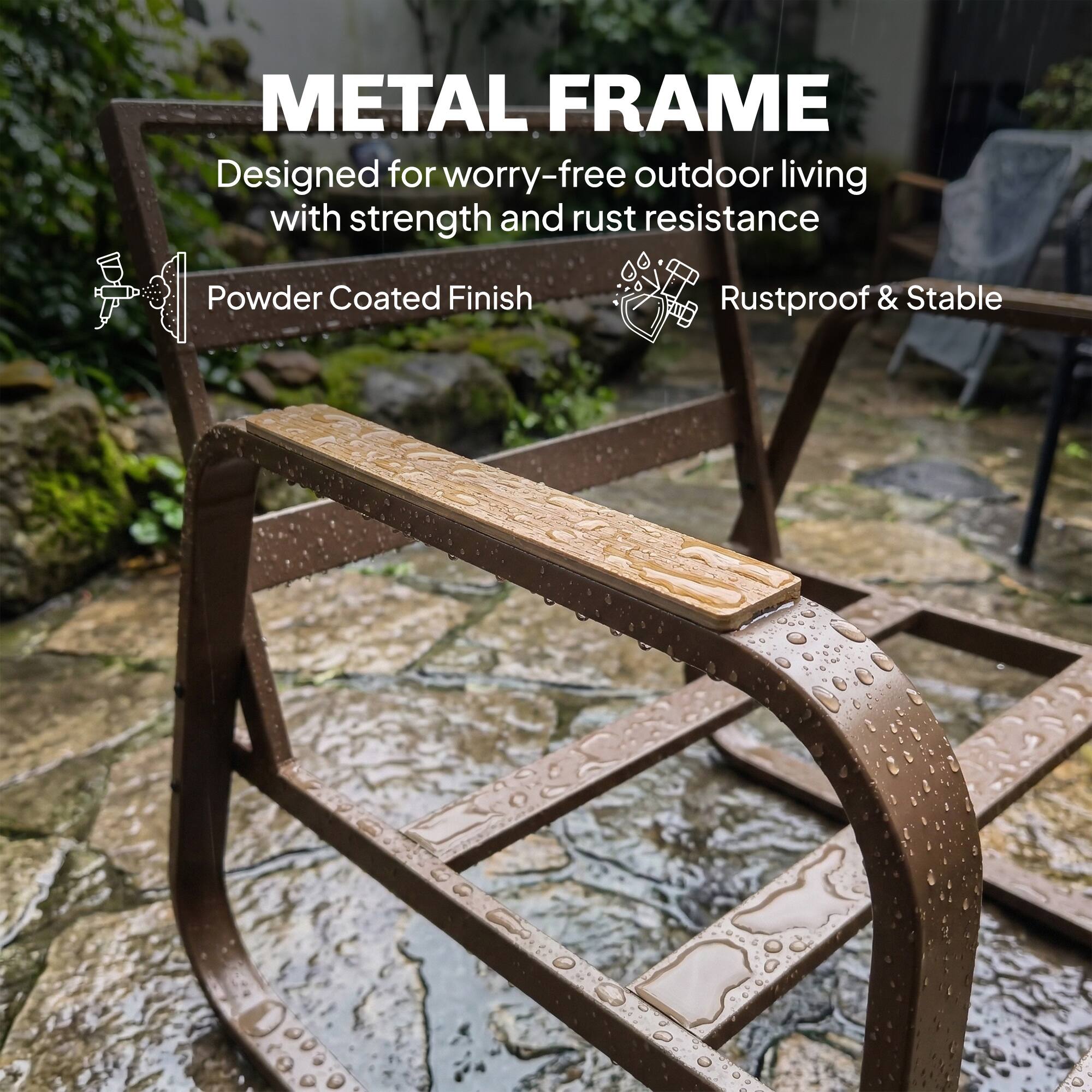 METAL FRAME  
Designed for worry-free outdoor living with strength and rust resistance  
Powder Coated Finish  
Rustproof & Stable