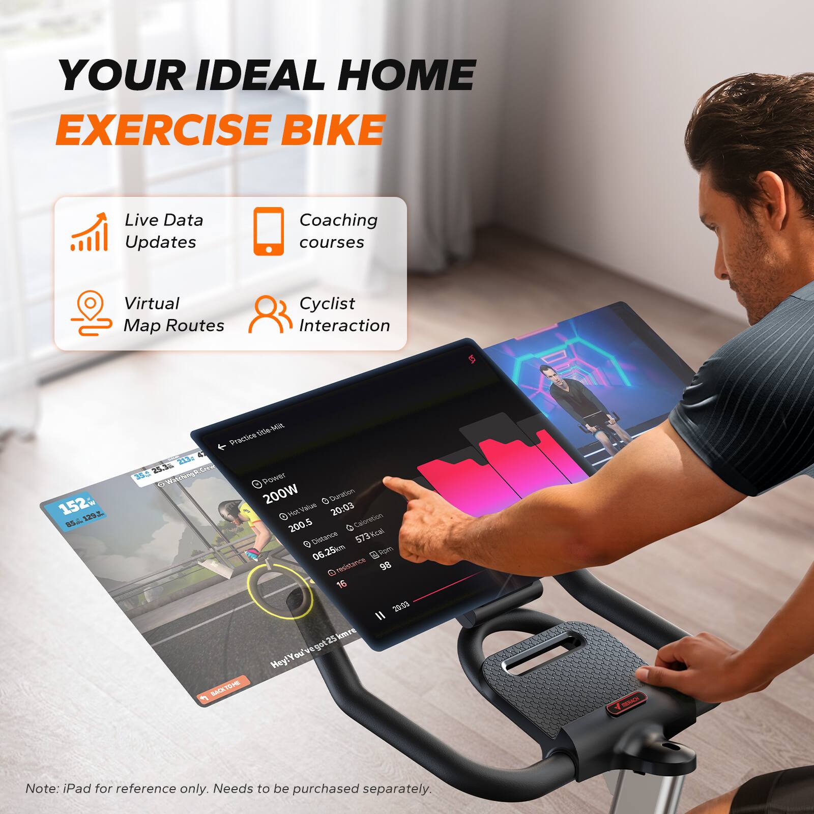 YOUR IDEAL HOME EXERCISE BIKE

Live Data Updates  
Coaching courses  
Virtual Map Routes  
Cyclist Interaction  

152 L SS4  
10e Mit  
Practice & d  
25.3 Sme  
304 W  
Power 200W  
Duration 20:03  
Calories 573Kcal  
Distance 06.25km  
Resistance 98  
16  
2993  
25 km/h  

Hey! You've got 25 km to go  

Note: iPad for reference only. Needs to be purchased separately.