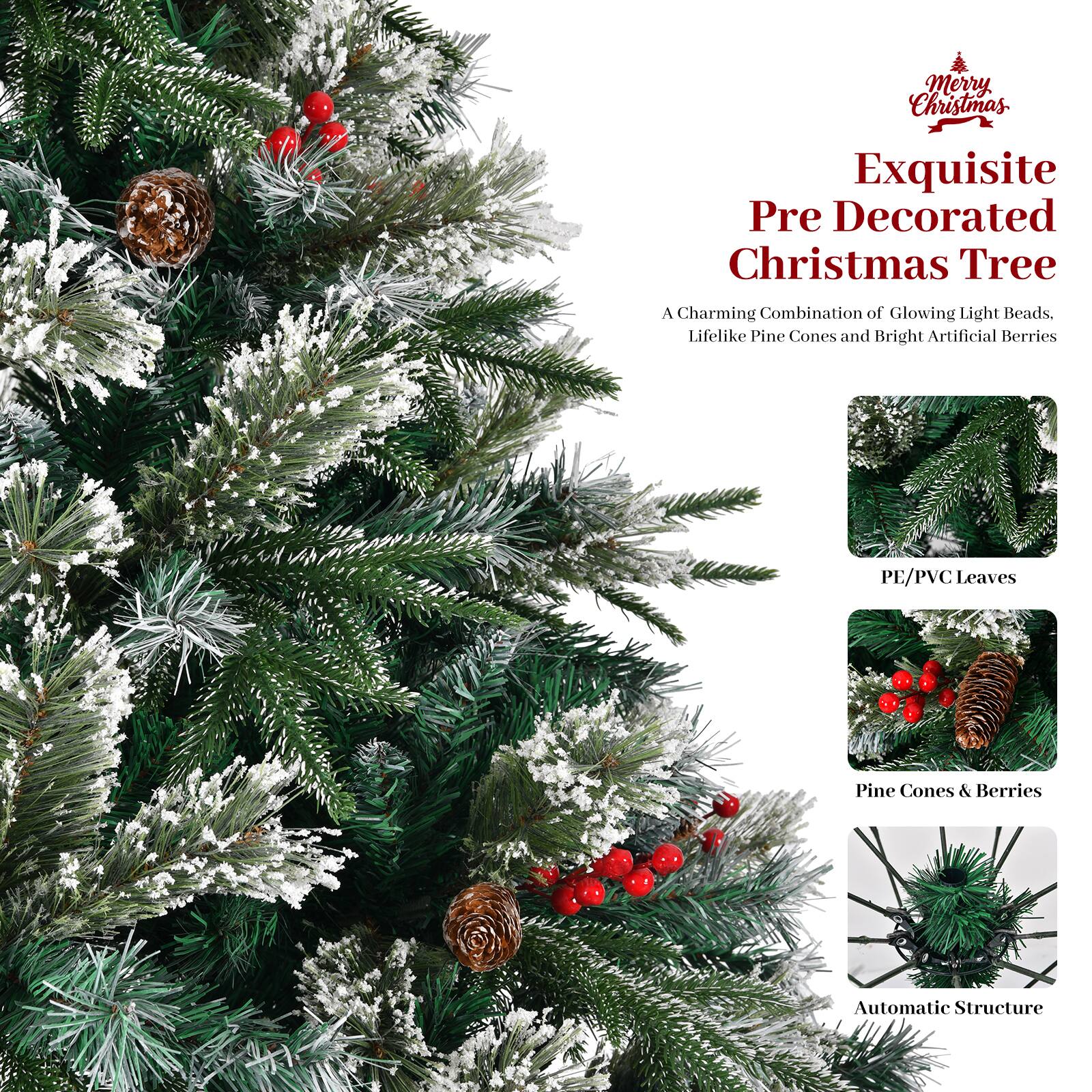 Merry Christmas

Exquisite Pre Decorated Christmas Tree

A Charming Combination of Glowing Light Beads, Lifelike Pine Cones and Bright Artificial Berries

PE/PVC Leaves

Pine Cones & Berries

Automatic Structure