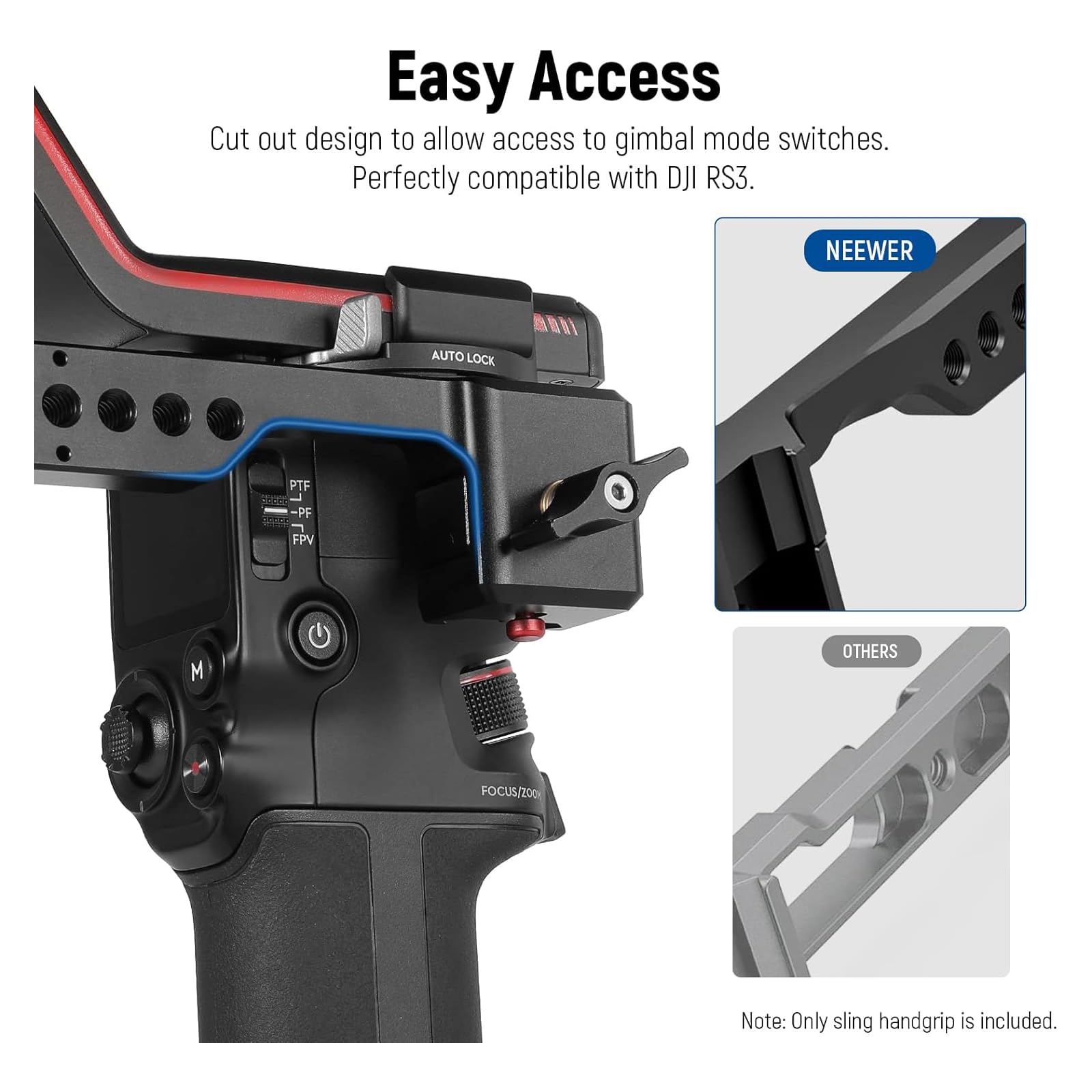 Easy Access  
Cut out design to allow access to gimbal mode switches.  
Perfectly compatible with DJI RS3.  

NEEWER  
AUTO LOCK  
PTF  
PF  
FFV  
FOCUS/200  

Note: Only sling handgrip is included.