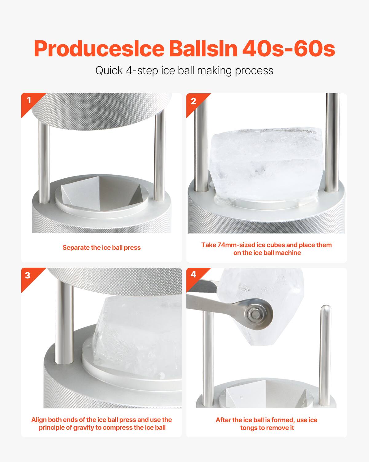 Produces Ice Balls in 40s-60s

Quick 4-step ice ball making process

1. Separate the ice ball press
2. Take 74mm-sized ice cubes and place them on the ice ball machine
3. Align both ends of the ice ball press and use the principle of gravity to compress the ice ball
4. After the ice ball is formed, use ice tongs to remove it