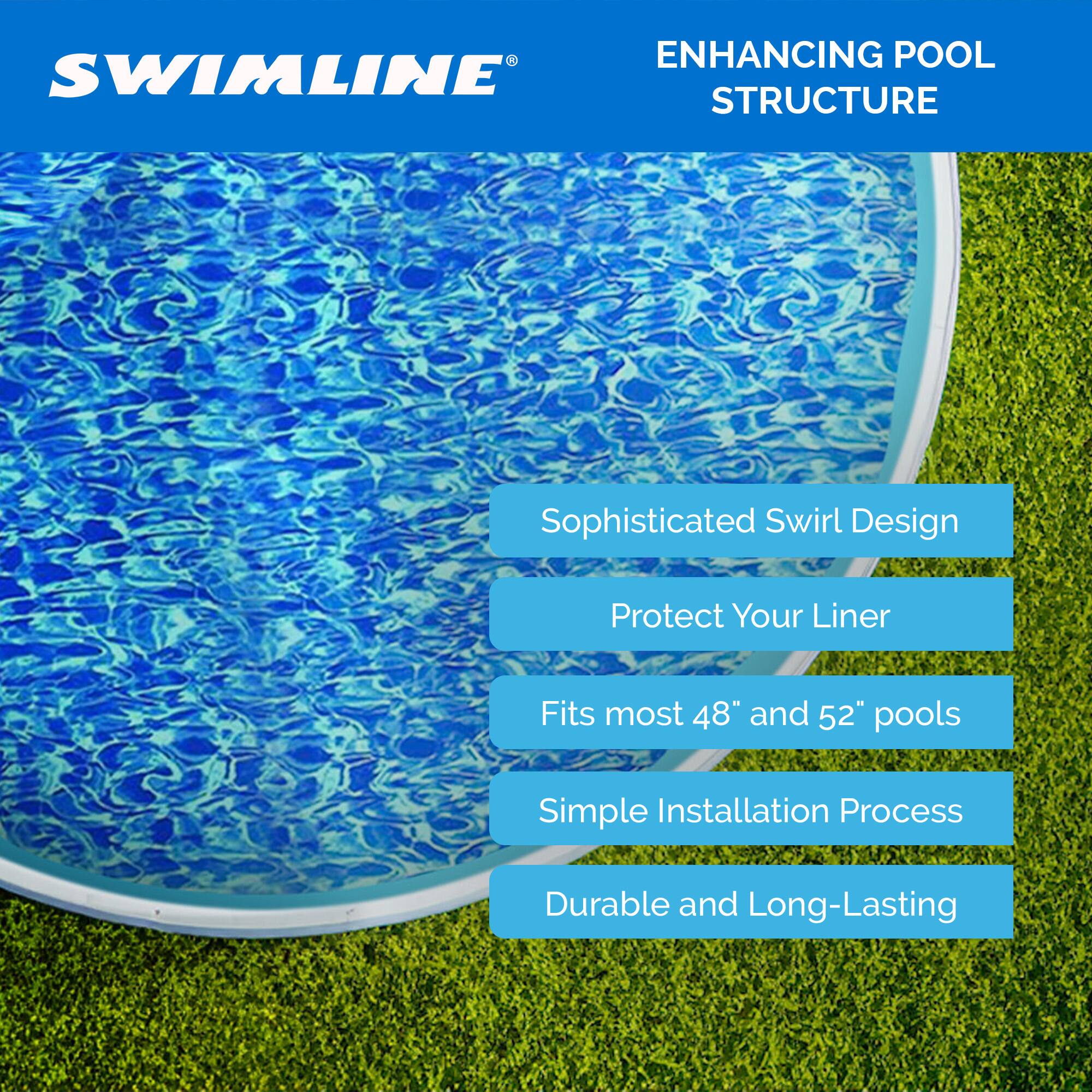ENHANCING POOL STRUCTURE

Sophisticated Swirl Design  
Protect Your Liner  
Fits most 48" and 52" pools  
Simple Installation Process  
Durable and Long-Lasting