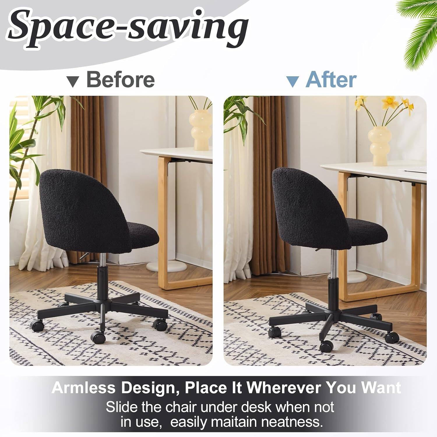 Space-saving Before After Armless Design, Place It Wherever You Want Slide the chair under desk when not in use, easily maintain neatness.