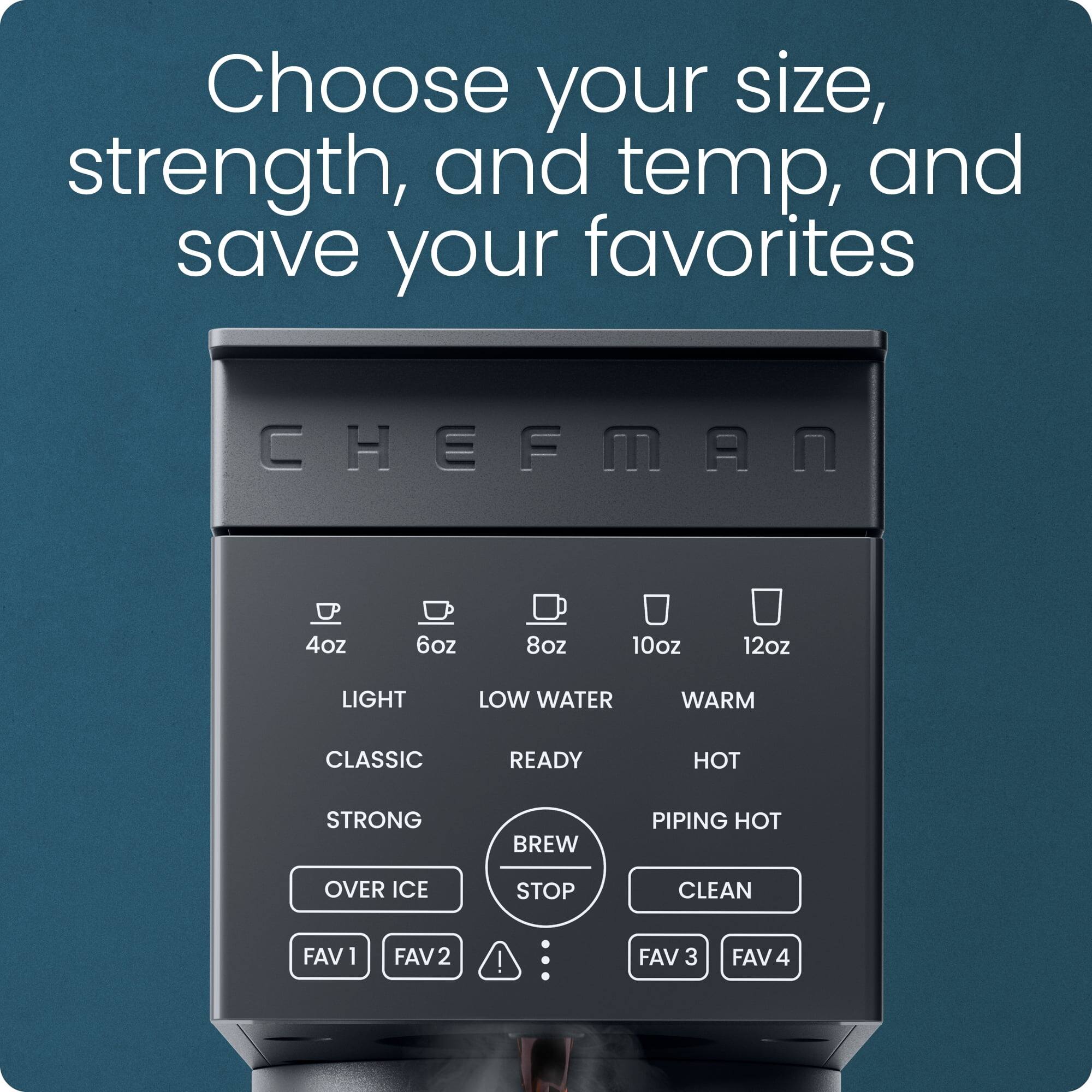 Choose your size, strength, and temp, and save your favorites

CHEFMAN

4oz 6oz 8oz 10oz 12oz

LIGHT LOW WATER WARM

CLASSIC READY HOT

STRONG BREW PIPING HOT

OVER ICE STOP CLEAN

FAV 1 FAV 2 FAV 3 FAV 4