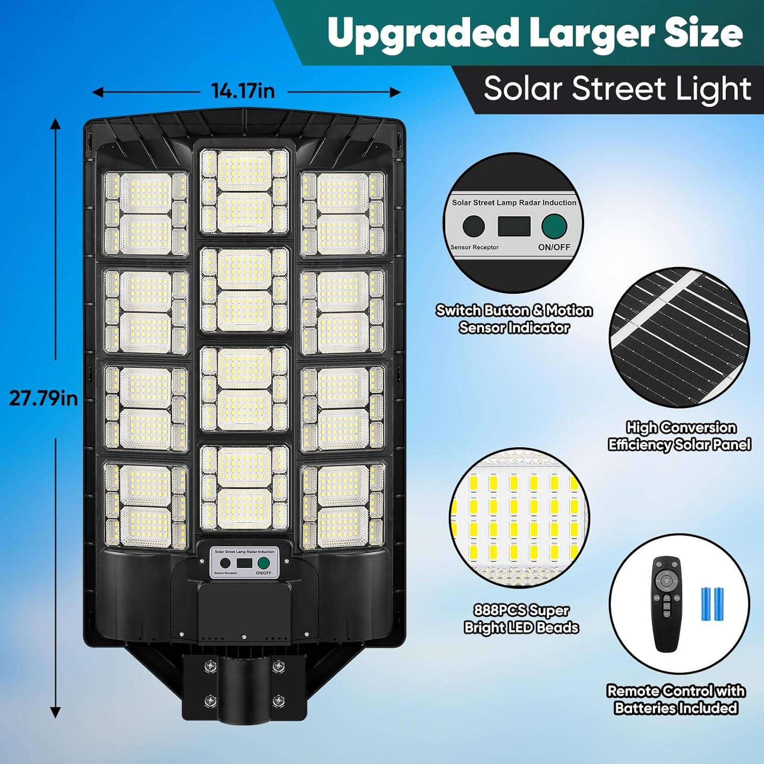 Upgraded Larger Size Solar Street Light

- 14.17in
- 27.79in

Features:
- Solar Street Lamp Radar Induction
- Sensor Receptor
- ON/OFF Switch Button & Motion Sensor Indicator
- High Conversion Efficiency Solar Panel
- 888PCS Super Bright LED Beads
- Remote Control with Batteries Included
