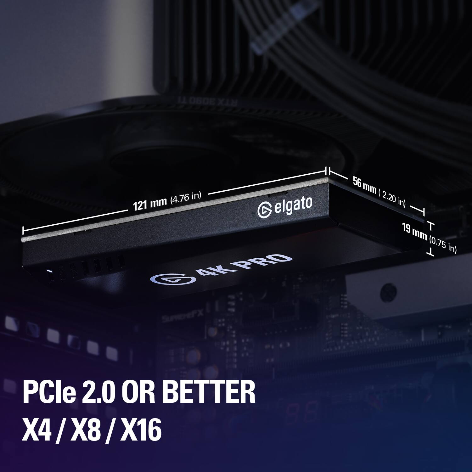 TI 3080 RTX  
(4.76 in) 121 mm  
elgato 4K PRO SUPREME  
56 mm (2.20 in) 19 mm (0.75 in)  
PCIe 2.0 OR BETTER X4/X8/X16