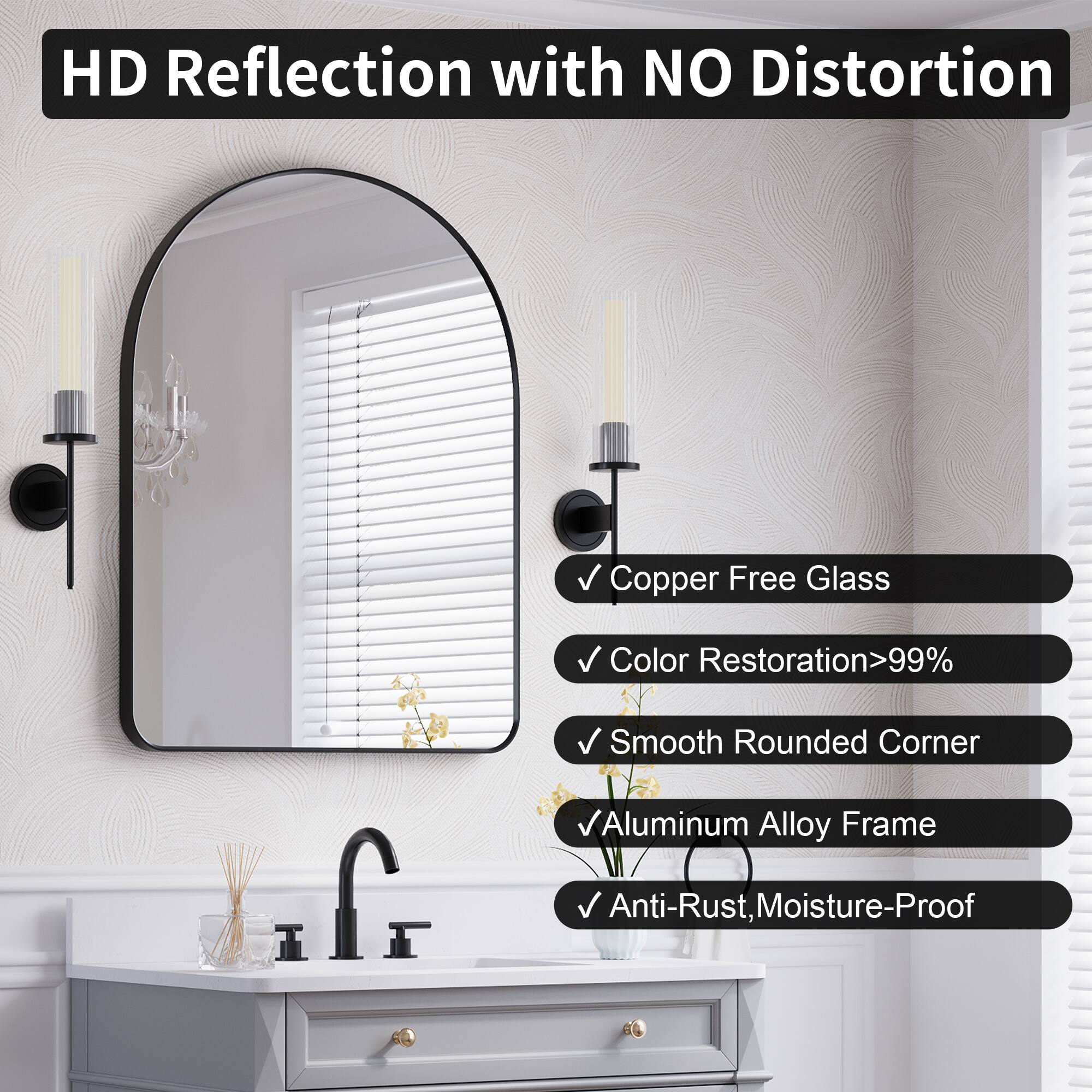 HD Reflection with NO Distortion  
Copper Free Glass  
Color Restoration>99%  
Smooth Rounded Corner  
Aluminum Alloy Frame  
Anti-Rust, Moisture-Proof
