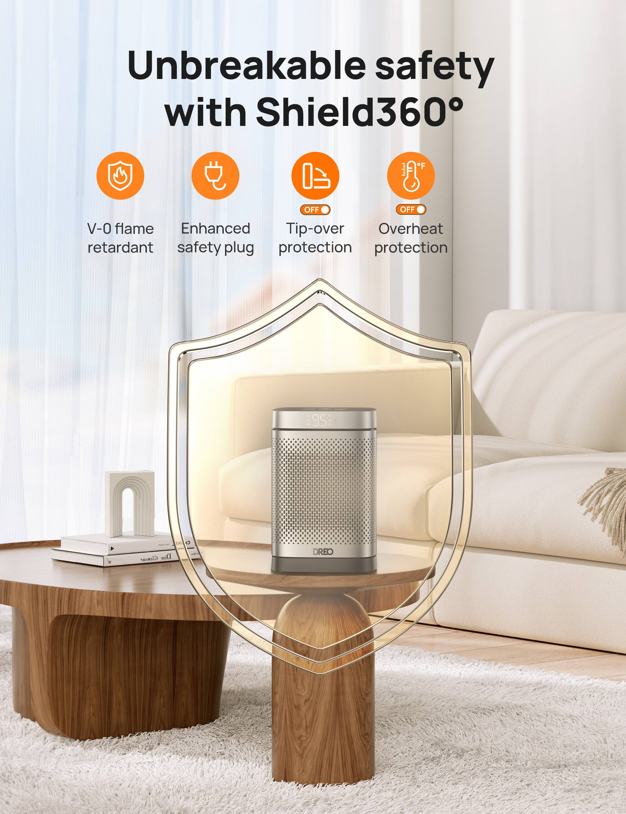 Unbreakable safety with Shield360:

* V-0 flame retardant
* Enhanced tip-over protection
* Overheat retardant
* Safety plug protection
* 95% glossy Dior DREO