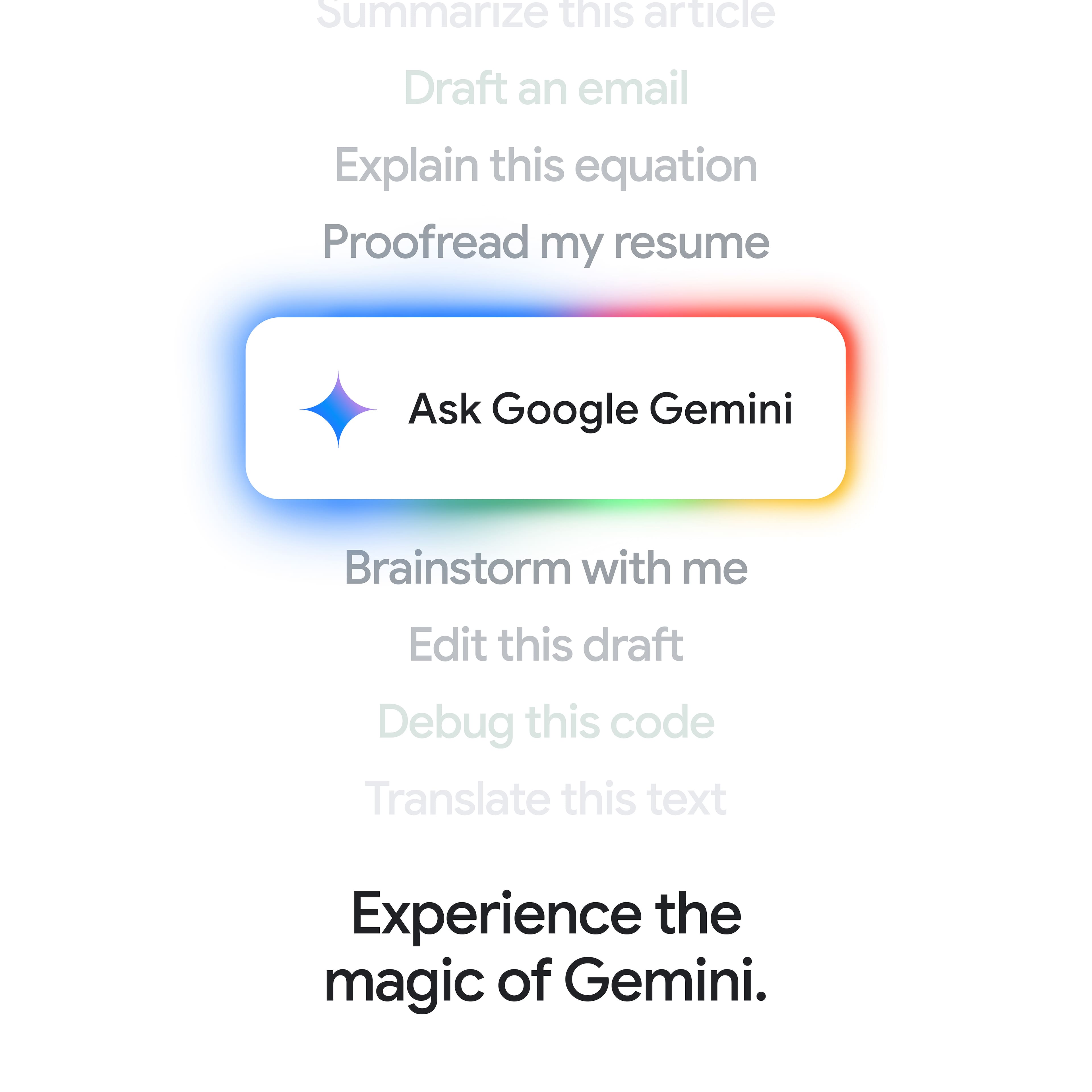 Summarize this article Draft an email Explain this equation Proofread my resume Ask Google Gemini Brainstorm with me Edit this draft Debug this code Translate this text Experience the magic of Gemini.