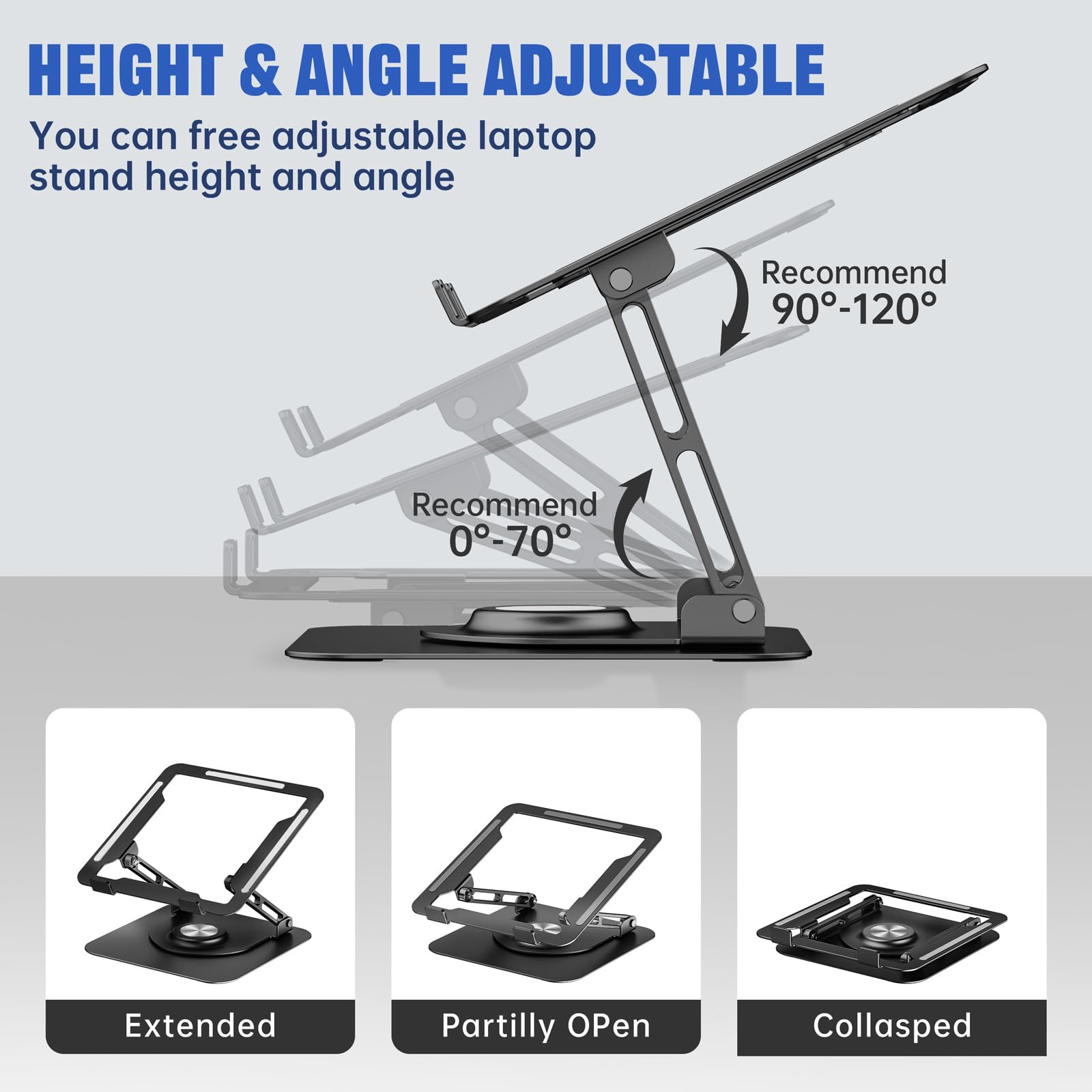 HEIGHT & ANGLE ADJUSTABLE

You can free adjustable laptop stand height and angle

Recommend 90°-120°

Recommend 0°-70°

Extended

Partially Open

Collapsed