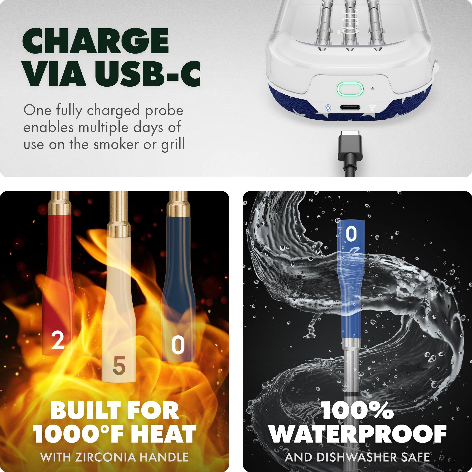 CHARGE VIA USB-C  
One fully charged probe enables multiple days of use on the smoker or grill  

BUILT FOR 1000°F HEAT  
WITH ZIRCONIA HANDLE  

100% WATERPROOF  
AND DISHWASHER SAFE