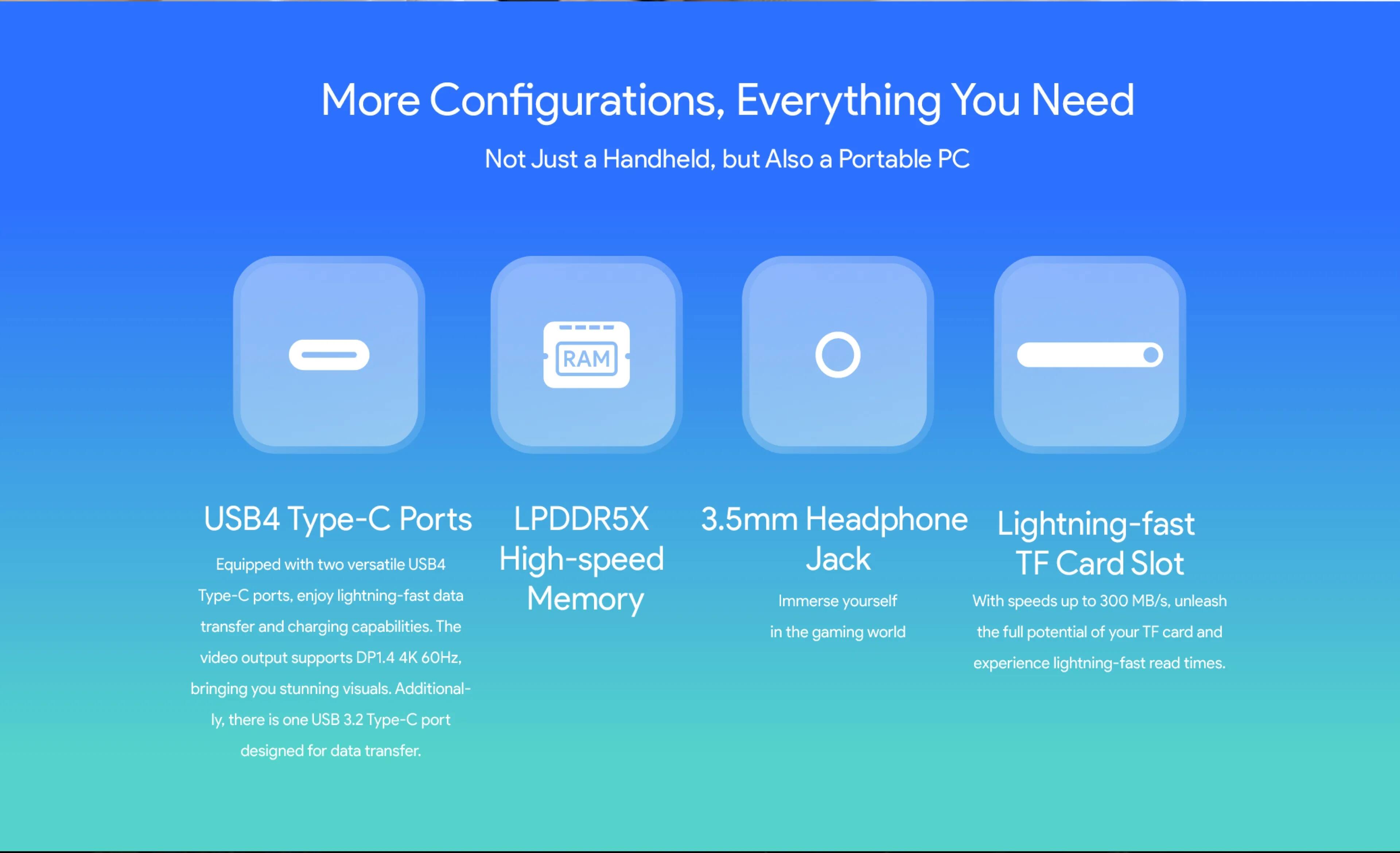 More Configurations, Everything You Need: Not Just a Handheld, but Also a Portable PC

* RAM: USB4 Type-C Ports
* LPDDR5X: 3.5mm Headphone
* Lightning-fast: Equipped with two versatile USB4 High-speed Jack TF Card Slot
* Type-C ports: enjoy lightning-fast data transfer and charging capabilities.
* Memory: Immerse yourself in the world of TF card and gaming potential. Your video output supports DP1.4 4K 60Hz, read times, and experience lightning-fast bringing you stunning visuals.
* Additional-ly, there is one USB 3.2 Type-C port designed for data transfer.