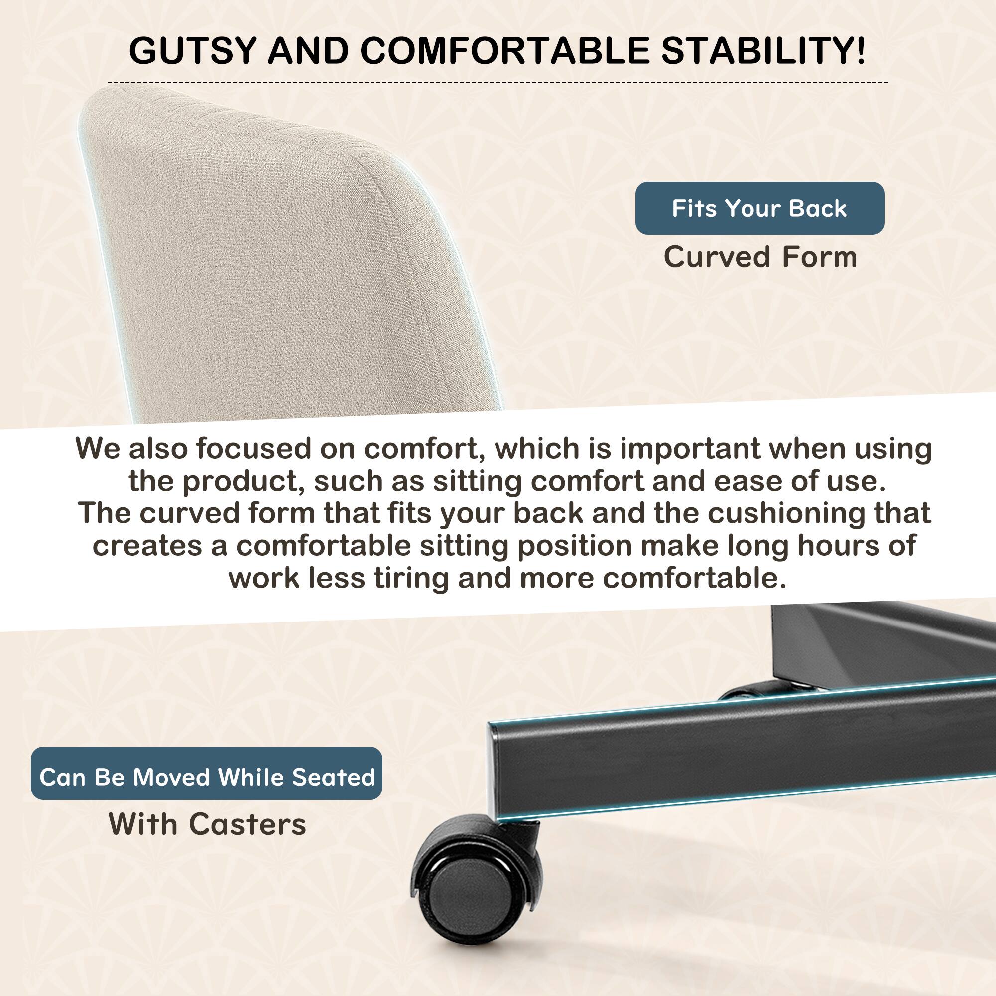 GUTSY AND COMFORTABLE STABILITY!

Fits Your Back  
Curved Form

We also focused on comfort, which is important when using the product, such as sitting comfort and ease of use. The curved form that fits your back and the cushioning that creates a comfortable sitting position make long hours of work less tiring and more comfortable.

Can Be Moved While Seated  
With Casters