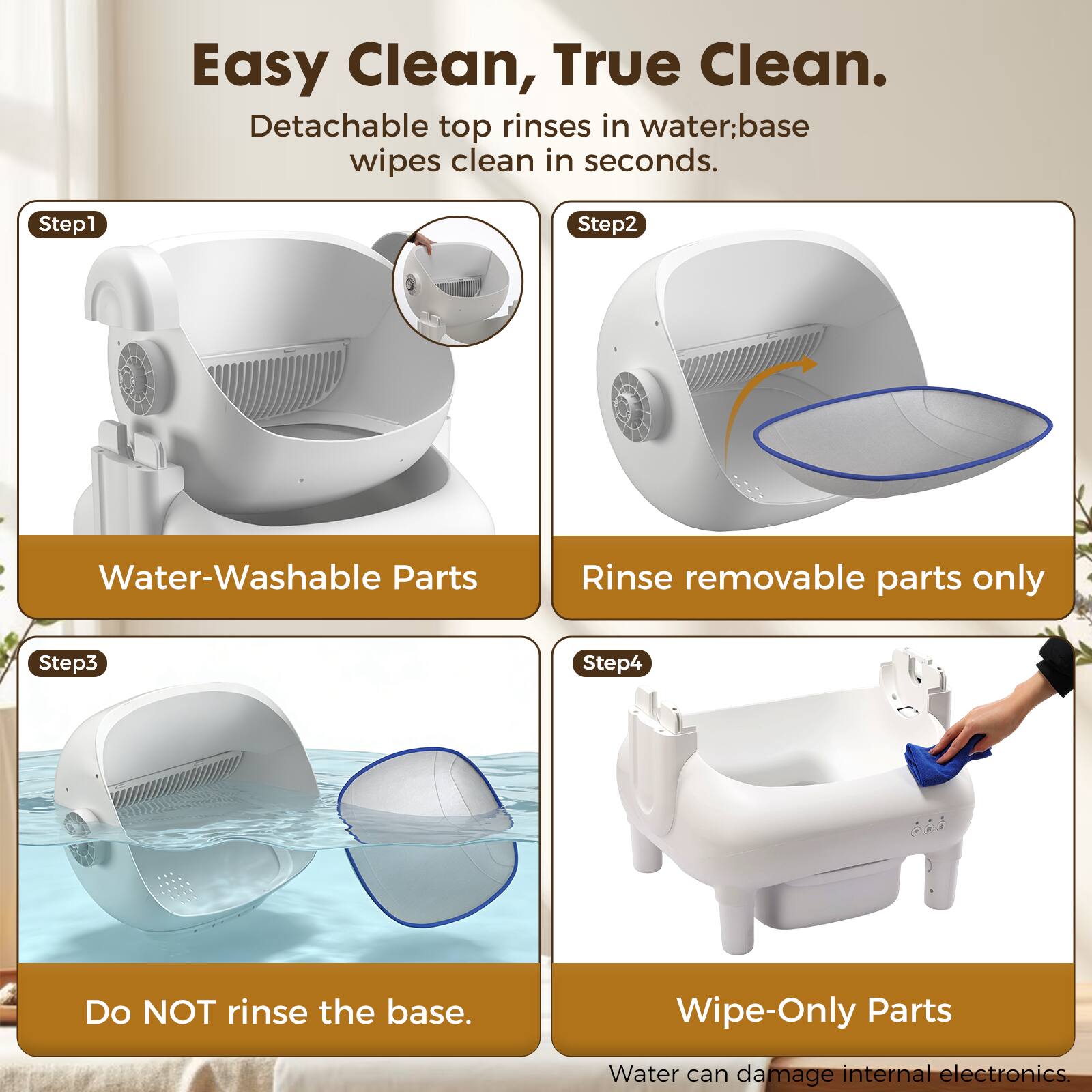Easy Clean, True Clean.  
Detachable top rinses in water; base wipes clean in seconds.  

Step 1: Water-Washable Parts  
Rinse removable parts only  

Step 2: Do NOT rinse the base.  

Step 3: Wipe-Only Parts  
Water can damage internal electronics.