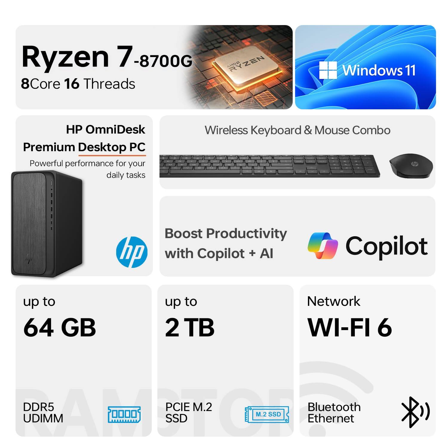 Ryzen 7 8700G  
8Core 16 Threads  
Windows 11  
HP OmniDesk Premium Desktop PC  
Powerful performance for your daily tasks  
Wireless Keyboard & Mouse Combo  
Boost Productivity with Copilot + AI  
up to 64 GB DDR5 UDIMM  
up to 2 TB PCIe M.2 SSD  
Network WI-FI 6  
Bluetooth Ethernet