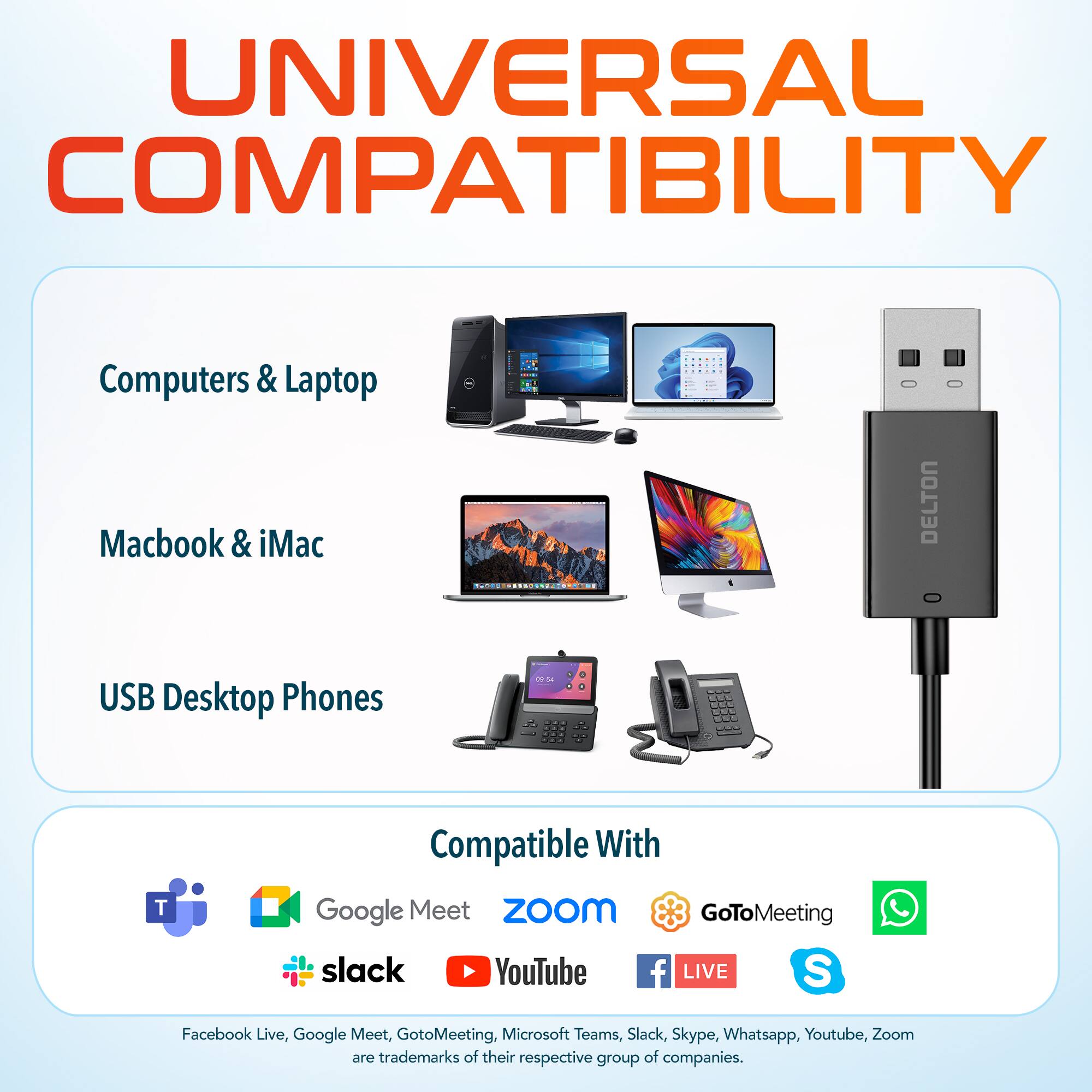 UNIVERSAL COMPATIBILITY
Computers & Laptop
Macbook & iMac
DELTON
USB Desktop Phones
Compatible With
Google Meet
ZoOm
GoToMeeting
slack
YouTube
f LIVE
S
Facebook Live, Google Meet, GotoMeeting, Microsoft Teams, Slack, Skype, Whatsapp, Youtube, Zoom are trademarks of their respective group of companies.