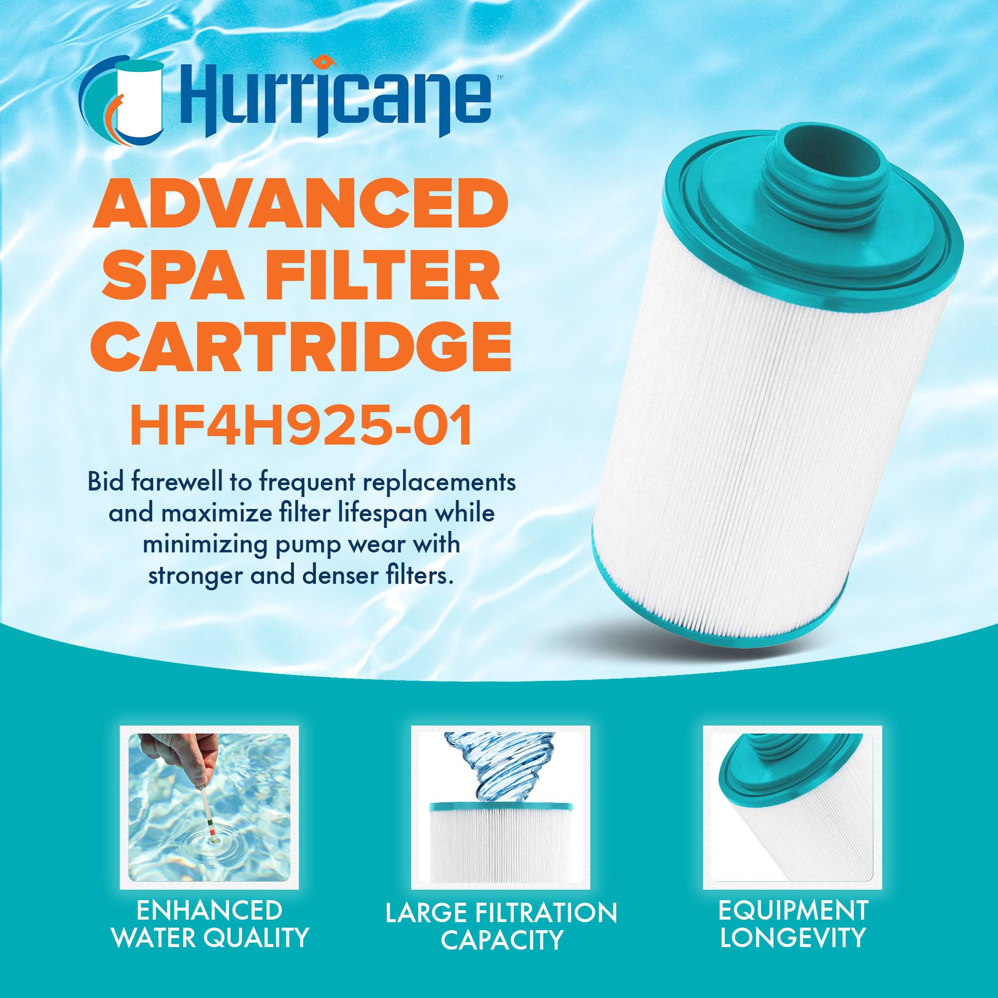 Hurricane  
ADVANCED SPA FILTER CARTRIDGE  
HF4H925-01  

Bid farewell to frequent replacements and maximize filter lifespan while minimizing pump wear with stronger and denser filters.  

ENHANCED WATER QUALITY  
LARGE FILTRATION CAPACITY  
EQUIPMENT LONGEVITY