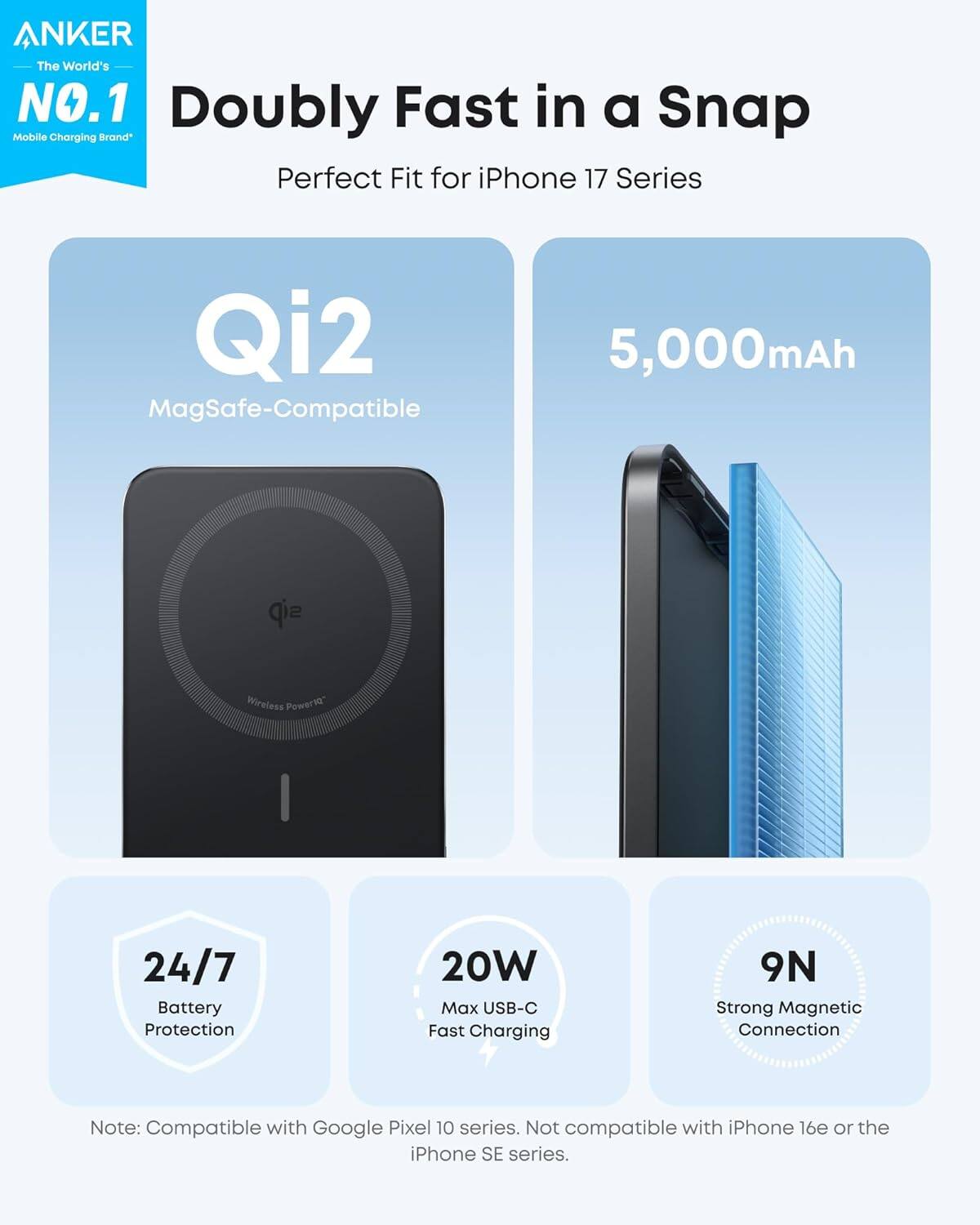 ANKER The World's NO.1 Doubly Fast in a Snap Mobile Charging Brand Perfect Fit for iPhone 17 Series Qi2 MagSafe-Compatible 5,000mAh Wireless Power1o" I 24/7 Battery Protection 20W Max USB-C Fast Charging 9N Strong Magnetic Connection Note: Compatible with Google Pixel 10 series. Not compatible with iPhone 16e or the iPhone SE series.