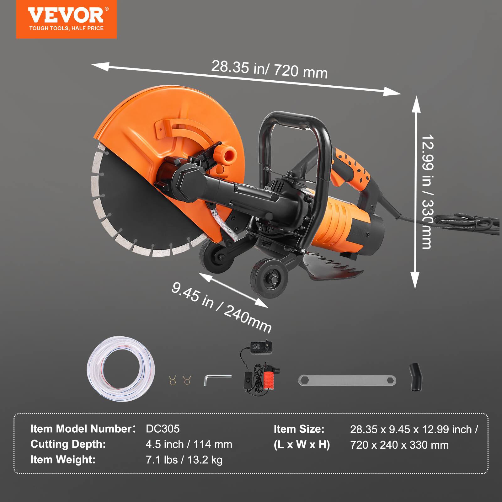 VEVOR TOUGH TOOLS, HALF PRICE

28.35 in / 720 mm  
9.45 in / 240 mm  
12.99 in / 330 mm  

Item Model Number: DC305  
Cutting Depth: 4.5 inch / 114 mm  
Item Weight: 7.1 lbs / 13.2 kg  
Item Size: 28.35 x 9.45 x 12.99 inch / (L x W x H) 720 x 240 x 330 mm