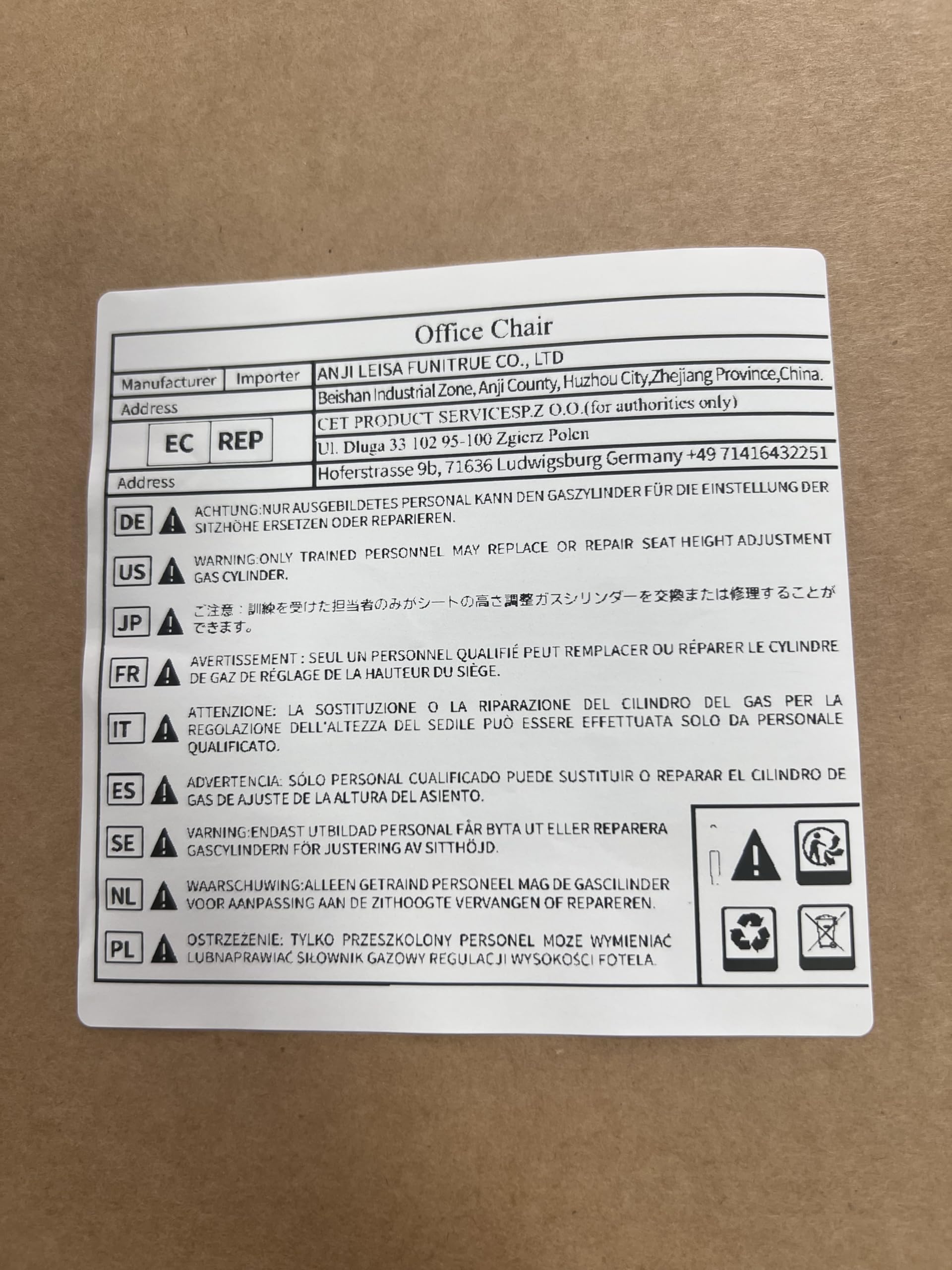 **Office Chair**

**Manufacturer:** ANJI LEISA FUNITRUE CO., LTD  
**Address:** Anji County, Huzhou City, Zhejiang Province, China.

**Importer:** CET PRODUCT SERVICESPZ O.O. (for authorities only)  
**Address:** Hoferstrasse 9b, 71636 Ludwigsburg, Germany  
**Phone:** +49 71416432251

**EC REP:** 00 Zgierz Polen  
**Address:** Ul. Dluga 33 102 Germany

---

**Warning:**

- **DE:** ACHTUNG: NUR AUSGEBILDETETES PERSONAL KANN DEN GASZYLINDER FÜR DIE EINSTELLUNG DER SITZHOHE ERSETZEN ODER REPARIEREN.
- **US:** WARNING: ONLY TRAINED PERSONNEL MAY REPLACE OR REPAIR SEAT HEIGHT ADJUSTMENT GAS CYLINDER.
- **JP:** ご注意：訓練を受けた担当者のみがシートの高さ調整ガスシリンダーを交換または修理することができます。
- **FR:** AVERTISSEMENT