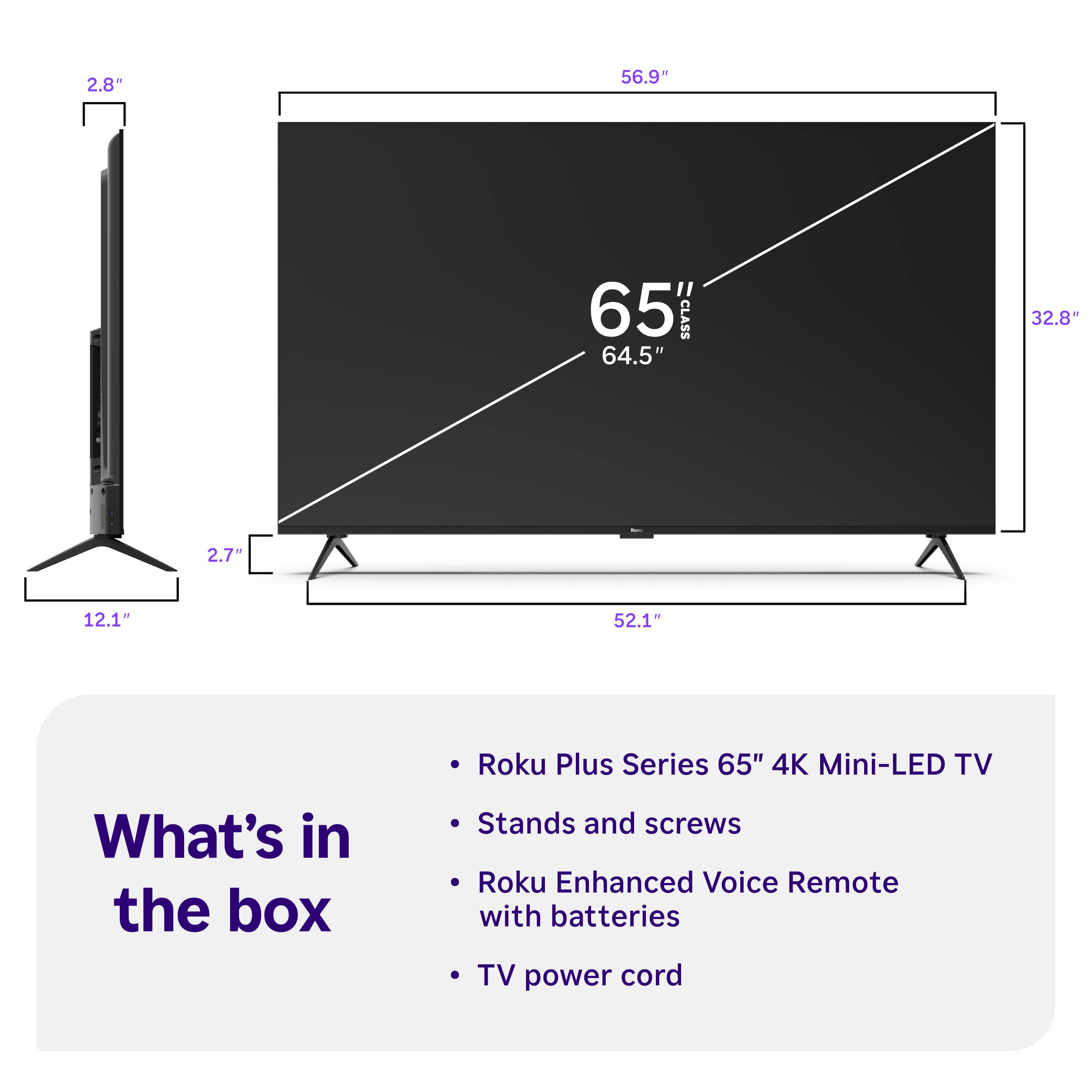 2.8"  
56.9"  
65" CLASS 64.5"  
32.8"  
2.7"  
12.1"  
52.1"  
Roku Plus Series 65" 4K Mini-LED TV  
What's in the box  
Stands and screws  
Roku Enhanced Voice Remote with batteries  
TV power cord