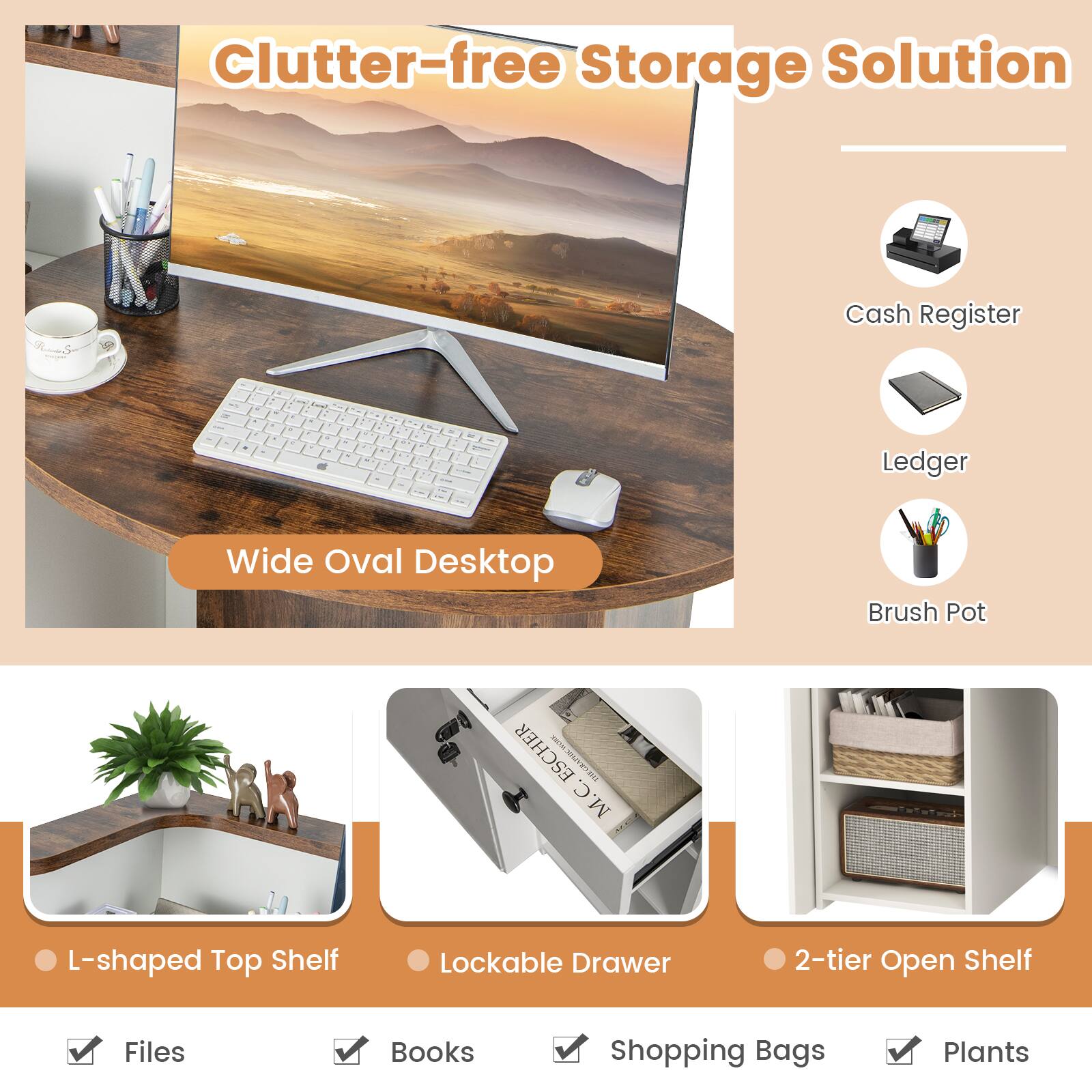 Clutter-free Storage Solution

Wide Oval Desktop

Cash Register
Ledger
Brush Pot

L-shaped Top Shelf
Lockable Drawer
2-tier Open Shelf

Files
Books
Shopping Bags
Plants